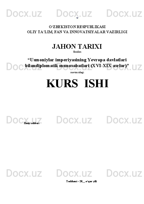 O‘ ZBEKISTON RESPUBLIKASI
OLIY TA’LIM, FAN VA INNOVATSIYALAR VAZIRLIGI
JAHON TARIXI 
fanidan
“Usmoniylar imperiyasining Yevropa davlatlari
bilandiplomatik munosabatlari (XVI-XIX asrlar) ”
mavzusidagi
KURS  ISHI
Ilmiy rahbar:
Toshkent  – 20 __- o quv yilʻ i 
