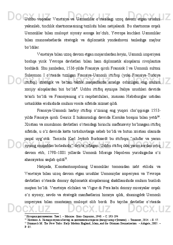 Ushbu   voqealar   Venetsiya   va   Usmonlilar   o‘rtasidagi   uzoq   davom   etgan   urushni
yakunlab, tinchlik shartnomasining tuzilishi bilan natijalandi. Bu shartnoma orqali
Usmonlilar   bilan   muloqot   siyosiy   asosga   ko‘chib,   Yevropa   kuchlari   Usmonlilar
bilan   munosabatlarda   strategik   va   diplomatik   yondashuvni   tanlashga   majbur
bo‘ldilar.
Venetsiya bilan uzoq davom etgan mojarolardan keyin, Usmonli imperiyasi
boshqa   yirik   Yevropa   davlatlari   bilan   ham   diplomatik   aloqalarni   rivojlantira
boshladi. Shu jumladan, 1536-yilda Fransiya qiroli Fransisk I va Usmonli  sultoni
Sulaymon   I   o‘rtasida   tuzilgan   Fransiya-Usmonli   ittifoqi   (yoki   Fransiya-Turkiya
ittifoqi)   strategik   va   ba'zan   taktik   maqsadlarda   amalga   oshirilgan   eng   muhim
xorijiy   aloqalardan   biri   bo‘ldi 9
.   Ushbu   ittifoq   ayniqsa   Italiya   urushlari   davrida
ta'sirli   bo‘ldi   va   Fransiyaning   o‘z   raqobatchilari,   xususan   Habsburglar   ustidan
ustunlikka erishishida muhim vosita sifatida xizmat qildi.
Fransiya-Usmonli   harbiy   ittifoqi   o‘zining   eng   yuqori   cho‘qqisiga   1553-
yilda Fransiya qiroli  Genrix II hukmronligi davrida Korsika  bosqini bilan yetdi 10
.
Xristian va musulmon davlatlari o‘rtasidagi birinchi mafkuraviy bo‘lmagan ittifoq
sifatida, u o‘z davrida katta tortishuvlarga sabab  bo‘ldi  va butun xristian olamida
janjal   uyg‘otdi.   Tarixchi   Karl   Jeykob   Burkxardt   bu   ittifoqni   “nilufar   va   yarim
oyning muqaddas birlashishi” deb ta’riflagan. Ushbu ittifoq ikki yarim asrdan ortiq
davom   etib,   1798–1801   yillarda   Usmonli   Misriga   Napoleon   yurishigacha   o‘z
ahamiyatini saqlab qoldi 11
.
Natijada,   Konstantinopolning   Usmonlilar   tomonidan   zabt   etilishi   va
Venetsiya   bilan   uzoq   davom   etgan   urushlar   Usmoniylar   imperiyasi   va   Yevropa
davlatlari o‘rtasida doimiy diplomatik aloqalarning shakllanishida muhim burilish
nuqtasi bo‘ldi. Venetsiya elchilari va Vigne di Pera kabi doimiy missiyalar orqali
o‘z   siyosiy,   savdo   va   strategik   manfaatlarini   himoya   qildi,   shuningdek   Usmonli
imperiyasi   bilan   muntazam   muloqot   olib   bordi.   Bu   tajriba   davlatlar   o‘rtasida
9
 История дипломатии. Том 1. – Москва: Огиз-Соцэкгиз, 1940. – С. 193-194 
10
  Холлиев А.  Халқаро муносабатлар ва дипломатия тарихи (маърузалар тўплами). – Тошкент, 2014. – Б. 57.
11
  Dimmock M.   The New Turks: Early Modern England, Islam, and the Ottoman Dramatisation   – Ashgate, 2005. –
P. 85. 