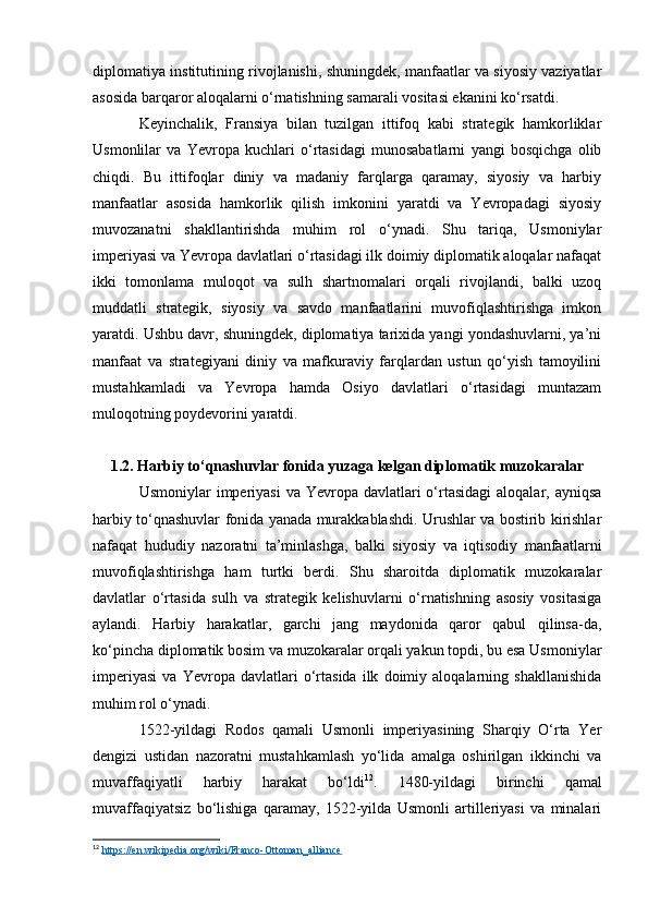 diplomatiya institutining rivojlanishi, shuningdek, manfaatlar va siyosiy vaziyatlar
asosida barqaror aloqalarni o‘rnatishning samarali vositasi ekanini ko‘rsatdi.
Keyinchalik,   Fransiya   bilan   tuzilgan   ittifoq   kabi   strategik   hamkorliklar
Usmonlilar   va   Yevropa   kuchlari   o‘rtasidagi   munosabatlarni   yangi   bosqichga   olib
chiqdi.   Bu   ittifoqlar   diniy   va   madaniy   farqlarga   qaramay,   siyosiy   va   harbiy
manfaatlar   asosida   hamkorlik   qilish   imkonini   yaratdi   va   Yevropadagi   siyosiy
muvozanatni   shakllantirishda   muhim   rol   o‘ynadi.   Shu   tariqa,   Usmoniylar
imperiyasi va Yevropa davlatlari o‘rtasidagi ilk doimiy diplomatik aloqalar nafaqat
ikki   tomonlama   muloqot   va   sulh   shartnomalari   orqali   rivojlandi,   balki   uzoq
muddatli   strategik,   siyosiy   va   savdo   manfaatlarini   muvofiqlashtirishga   imkon
yaratdi. Ushbu davr, shuningdek, diplomatiya tarixida yangi yondashuvlarni, ya’ni
manfaat   va   strategiyani   diniy   va   mafkuraviy   farqlardan   ustun   qo‘yish   tamoyilini
mustahkamladi   va   Yevropa   hamda   Osiyo   davlatlari   o‘rtasidagi   muntazam
muloqotning poydevorini yaratdi.
1.2. Harbiy to‘qnashuvlar fonida yuzaga kelgan diplomatik muzokaralar
Usmoniylar  imperiyasi  va Yevropa davlatlari  o‘rtasidagi  aloqalar, ayniqsa
harbiy to‘qnashuvlar fonida yanada murakkablashdi. Urushlar va bostirib kirishlar
nafaqat   hududiy   nazoratni   ta’minlashga,   balki   siyosiy   va   iqtisodiy   manfaatlarni
muvofiqlashtirishga   ham   turtki   berdi.   Shu   sharoitda   diplomatik   muzokaralar
davlatlar   o‘rtasida   sulh   va   strategik   kelishuvlarni   o‘rnatishning   asosiy   vositasiga
aylandi.   Harbiy   harakatlar,   garchi   jang   maydonida   qaror   qabul   qilinsa-da,
ko‘pincha diplomatik bosim va muzokaralar orqali yakun topdi, bu esa Usmoniylar
imperiyasi   va   Yevropa   davlatlari   o‘rtasida   ilk   doimiy   aloqalarning   shakllanishida
muhim rol o‘ynadi.
1522-yildagi   Rodos   qamali   Usmonli   imperiyasining   Sharqiy   O‘rta   Yer
dengizi   ustidan   nazoratni   mustahkamlash   yo‘lida   amalga   oshirilgan   ikkinchi   va
muvaffaqiyatli   harbiy   harakat   bo‘ldi 12
.   1480-yildagi   birinchi   qamal
muvaffaqiyatsiz   bo‘lishiga   qaramay,   1522-yilda   Usmonli   artilleriyasi   va   minalari
12
  https://en.wikipedia.org/wiki/Franco-Ottoman_alliance   