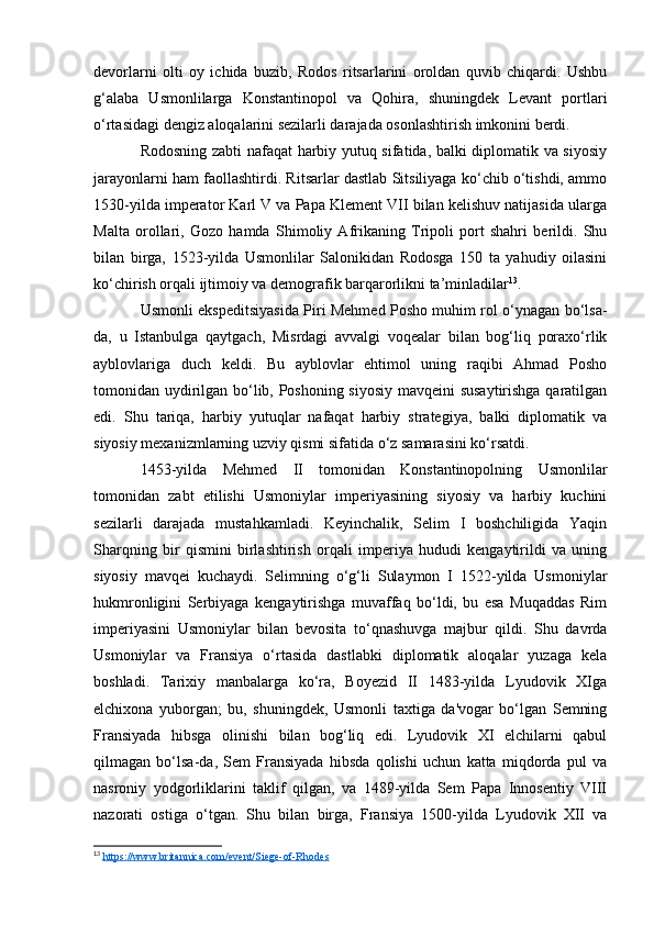 devorlarni   olti   oy   ichida   buzib,   Rodos   ritsarlarini   oroldan   quvib   chiqardi.   Ushbu
g‘alaba   Usmonlilarga   Konstantinopol   va   Qohira,   shuningdek   Levant   portlari
o‘rtasidagi dengiz aloqalarini sezilarli darajada osonlashtirish imkonini berdi.
Rodosning zabti nafaqat harbiy yutuq sifatida, balki diplomatik va siyosiy
jarayonlarni ham faollashtirdi. Ritsarlar dastlab Sitsiliyaga ko‘chib o‘tishdi, ammo
1530-yilda imperator Karl V va Papa Klement VII bilan kelishuv natijasida ularga
Malta   orollari,   Gozo   hamda   Shimoliy   Afrikaning   Tripoli   port   shahri   berildi.   Shu
bilan   birga,   1523-yilda   Usmonlilar   Salonikidan   Rodosga   150   ta   yahudiy   oilasini
ko‘chirish orqali ijtimoiy va demografik barqarorlikni ta’minladilar 13
.
Usmonli ekspeditsiyasida Piri Mehmed Posho muhim rol o‘ynagan bo‘lsa-
da,   u   Istanbulga   qaytgach,   Misrdagi   avvalgi   voqealar   bilan   bog‘liq   poraxo‘rlik
ayblovlariga   duch   keldi.   Bu   ayblovlar   ehtimol   uning   raqibi   Ahmad   Posho
tomonidan uydirilgan bo‘lib, Poshoning siyosiy mavqeini susaytirishga qaratilgan
edi.   Shu   tariqa,   harbiy   yutuqlar   nafaqat   harbiy   strategiya,   balki   diplomatik   va
siyosiy mexanizmlarning uzviy qismi sifatida o‘z samarasini ko‘rsatdi.
1453-yilda   Mehmed   II   tomonidan   Konstantinopolning   Usmonlilar
tomonidan   zabt   etilishi   Usmoniylar   imperiyasining   siyosiy   va   harbiy   kuchini
sezilarli   darajada   mustahkamladi.   Keyinchalik,   Selim   I   boshchiligida   Yaqin
Sharqning   bir   qismini   birlashtirish   orqali   imperiya   hududi   kengaytirildi   va   uning
siyosiy   mavqei   kuchaydi.   Selimning   o‘g‘li   Sulaymon   I   1522-yilda   Usmoniylar
hukmronligini   Serbiyaga   kengaytirishga   muvaffaq   bo‘ldi,   bu   esa   Muqaddas   Rim
imperiyasini   Usmoniylar   bilan   bevosita   to‘qnashuvga   majbur   qildi.   Shu   davrda
Usmoniylar   va   Fransiya   o‘rtasida   dastlabki   diplomatik   aloqalar   yuzaga   kela
boshladi.   Tarixiy   manbalarga   ko‘ra,   Boyezid   II   1483-yilda   Lyudovik   XIga
elchixona   yuborgan;   bu,   shuningdek,   Usmonli   taxtiga   da'vogar   bo‘lgan   Semning
Fransiyada   hibsga   olinishi   bilan   bog‘liq   edi.   Lyudovik   XI   elchilarni   qabul
qilmagan   bo‘lsa-da,   Sem   Fransiyada   hibsda   qolishi   uchun   katta   miqdorda   pul   va
nasroniy   yodgorliklarini   taklif   qilgan,   va   1489-yilda   Sem   Papa   Innosentiy   VIII
nazorati   ostiga   o‘tgan.   Shu   bilan   birga,   Fransiya   1500-yilda   Lyudovik   XII   va
13
  https://www.britannica.com/event/Siege-of-Rhodes   