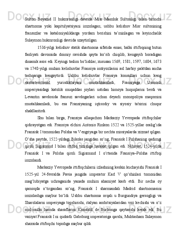 Sulton   Boyazid   II   hukmronligi   davrida   Misr   Mamluk   Sultonligi   bilan   birinchi
shartnoma   yoki   kapitulyatsiyani   imzolagan;   ushbu   kelishuv   Misr   sultonining
fransuzlar   va   kataloniyaliklarga   yordam   berishini   ta’minlagan   va   keyinchalik
Sulaymon hukmronligi davrida uzaytirilgan.  
1536-yilgi kelishuv statik shartnoma sifatida emas, balki ittifoqning butun
faoliyati   davomida   doimiy   ravishda   qayta   ko‘rib   chiqilib,   kengayib   boradigan
dinamik asos edi. Keyingi taslim bo‘lishlar, xususan 1569, 1581, 1597, 1604, 1673
va  1740-yilgi   muhim   kelishuvlar   Fransiya   imtiyozlarini   asl   harbiy   paktdan   ancha
tashqariga   kengaytirdi.   Ushbu   kelishuvlar   Fransiya   konsullari   uchun   keng
ekstraterritorial   yurisdiktsiyani   mustahkamladi,   Fransiyaga   Usmonli
imperiyasidagi   katolik   muqaddas   joylari   ustidan   himoya   huquqlarini   berdi   va
Levantin   savdosida   fransuz   savdogarlari   uchun   deyarli   monopoliya   maqomini
mustahkamladi,   bu   esa   Fransiyaning   iqtisodiy   va   siyosiy   ta'sirini   chuqur
shakllantirdi.
Shu   bilan   birga,   Fransiya   allaqachon   Markaziy   Yevropada   ittifoqchilar
qidirayotgan   edi.   Fransiya   elchisi   Antonio   Rinkon   1522   va   1525-yillar   oralig‘ida
Fransisk I tomonidan Polsha va Vengriyaga bir nechta missiyalarda xizmat qilgan.
O‘sha paytda, 1522-yildagi Bikoke jangidan so‘ng, Fransisk I Polshaning qadimgi
qiroli   Sigismund   I   bilan   ittifoq   tuzishga   harakat   qilgan   edi.   Nihoyat,   1524-yilda
Fransisk   I   va   Polsha   qiroli   Sigismund   I   o‘rtasida   Fransiya–Polsha   ittifoqi
imzolandi.
Markaziy Yevropada ittifoqchilarni izlashning keskin kuchayishi Fransisk I
1525-yil   24-fevralda   Pavia   jangida   imperator   Karl   V   qo‘shinlari   tomonidan
mag‘lubiyatga   uchraganida   yanada   muhim   ahamiyat   kasb   etdi.   Bir   necha   oy
qamoqda   o‘tirgandan   so‘ng,   Fransisk   I   sharmandali   Madrid   shartnomasini
imzolashga   majbur   bo‘ldi.   Ushbu   shartnoma   orqali   u   Burgundiya   gersogligi   va
Sharolalarni   imperiyaga   topshirishi,   italyan   ambitsiyalaridan   voz   kechishi   va   o‘z
mol-mulki   hamda   sharaflarini   Konstabl   de   Burbonga   qaytarishi   kerak   edi.   Bu
vaziyat Fransisk I ni qudratli Gabsburg imperatoriga qarshi, Muhtasham Sulaymon
shaxsida ittifoqchi topishga majbur qildi. 
