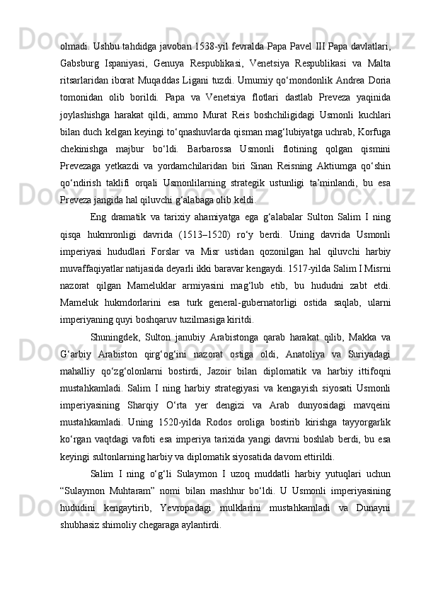 olmadi. Ushbu tahdidga javoban 1538-yil fevralda Papa Pavel III Papa davlatlari,
Gabsburg   Ispaniyasi,   Genuya   Respublikasi,   Venetsiya   Respublikasi   va   Malta
ritsarlaridan iborat  Muqaddas  Ligani  tuzdi. Umumiy qo‘mondonlik Andrea Doria
tomonidan   olib   borildi.   Papa   va   Venetsiya   flotlari   dastlab   Preveza   yaqinida
joylashishga   harakat   qildi,   ammo   Murat   Reis   boshchiligidagi   Usmonli   kuchlari
bilan duch kelgan keyingi to‘qnashuvlarda qisman mag‘lubiyatga uchrab, Korfuga
chekinishga   majbur   bo‘ldi.   Barbarossa   Usmonli   flotining   qolgan   qismini
Prevezaga   yetkazdi   va   yordamchilaridan   biri   Sinan   Reisning   Aktiumga   qo‘shin
qo‘ndirish   taklifi   orqali   Usmonlilarning   strategik   ustunligi   ta’minlandi,   bu   esa
Preveza jangida hal qiluvchi g‘alabaga olib keldi.
Eng   dramatik   va   tarixiy   ahamiyatga   ega   g‘alabalar   Sulton   Salim   I   ning
qisqa   hukmronligi   davrida   (1513–1520)   ro‘y   berdi.   Uning   davrida   Usmonli
imperiyasi   hududlari   Forslar   va   Misr   ustidan   qozonilgan   hal   qiluvchi   harbiy
muvaffaqiyatlar natijasida deyarli ikki baravar kengaydi. 1517-yilda Salim I Misrni
nazorat   qilgan   Mameluklar   armiyasini   mag‘lub   etib,   bu   hududni   zabt   etdi.
Mameluk   hukmdorlarini   esa   turk   general-gubernatorligi   ostida   saqlab,   ularni
imperiyaning quyi boshqaruv tuzilmasiga kiritdi.
Shuningdek,   Sulton   janubiy   Arabistonga   qarab   harakat   qilib,   Makka   va
G‘arbiy   Arabiston   qirg‘og‘ini   nazorat   ostiga   oldi,   Anatoliya   va   Suriyadagi
mahalliy   qo‘zg‘olonlarni   bostirdi,   Jazoir   bilan   diplomatik   va   harbiy   ittifoqni
mustahkamladi.   Salim   I   ning   harbiy   strategiyasi   va   kengayish   siyosati   Usmonli
imperiyasining   Sharqiy   O‘rta   yer   dengizi   va   Arab   dunyosidagi   mavqeini
mustahkamladi.   Uning   1520-yilda   Rodos   oroliga   bostirib   kirishga   tayyorgarlik
ko‘rgan   vaqtdagi   vafoti   esa   imperiya   tarixida   yangi   davrni   boshlab   berdi,   bu   esa
keyingi sultonlarning harbiy va diplomatik siyosatida davom ettirildi.
Salim   I   ning   o‘g‘li   Sulaymon   I   uzoq   muddatli   harbiy   yutuqlari   uchun
“Sulaymon   Muhtaram”   nomi   bilan   mashhur   bo‘ldi.   U   Usmonli   imperiyasining
hududini   kengaytirib,   Yevropadagi   mulklarini   mustahkamladi   va   Dunayni
shubhasiz shimoliy chegaraga aylantirdi. 