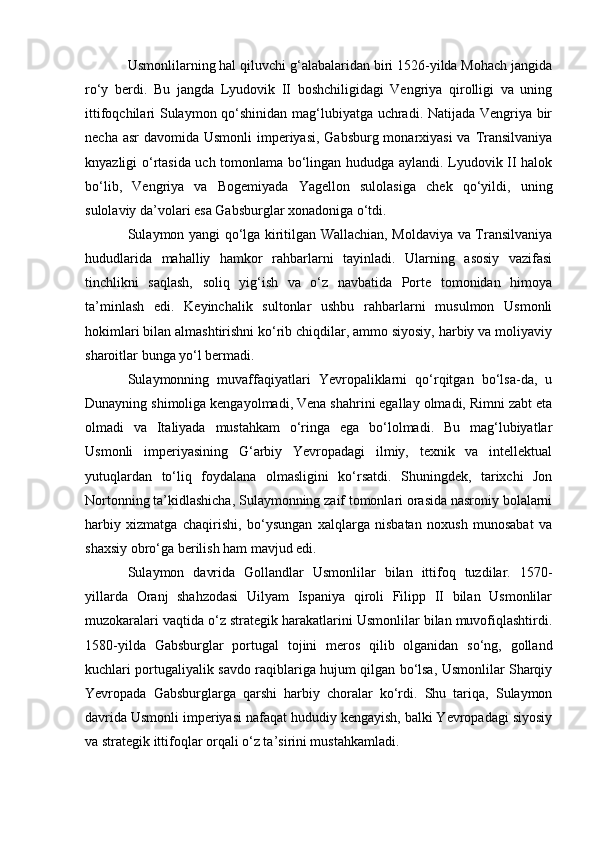 Usmonlilarning hal qiluvchi g‘alabalaridan biri 1526-yilda Mohach jangida
ro‘y   berdi.   Bu   jangda   Lyudovik   II   boshchiligidagi   Vengriya   qirolligi   va   uning
ittifoqchilari Sulaymon qo‘shinidan mag‘lubiyatga uchradi. Natijada Vengriya bir
necha asr  davomida Usmonli  imperiyasi, Gabsburg monarxiyasi  va Transilvaniya
knyazligi o‘rtasida uch tomonlama bo‘lingan hududga aylandi. Lyudovik II halok
bo‘lib,   Vengriya   va   Bogemiyada   Yagellon   sulolasiga   chek   qo‘yildi,   uning
sulolaviy da’volari esa Gabsburglar xonadoniga o‘tdi.
Sulaymon yangi qo‘lga kiritilgan Wallachian, Moldaviya va Transilvaniya
hududlarida   mahalliy   hamkor   rahbarlarni   tayinladi.   Ularning   asosiy   vazifasi
tinchlikni   saqlash,   soliq   yig‘ish   va   o‘z   navbatida   Porte   tomonidan   himoya
ta’minlash   edi.   Keyinchalik   sultonlar   ushbu   rahbarlarni   musulmon   Usmonli
hokimlari bilan almashtirishni ko‘rib chiqdilar, ammo siyosiy, harbiy va moliyaviy
sharoitlar bunga yo‘l bermadi.
Sulaymonning   muvaffaqiyatlari   Yevropaliklarni   qo‘rqitgan   bo‘lsa-da,   u
Dunayning shimoliga kengayolmadi, Vena shahrini egallay olmadi, Rimni zabt eta
olmadi   va   Italiyada   mustahkam   o‘ringa   ega   bo‘lolmadi.   Bu   mag‘lubiyatlar
Usmonli   imperiyasining   G‘arbiy   Yevropadagi   ilmiy,   texnik   va   intellektual
yutuqlardan   to‘liq   foydalana   olmasligini   ko‘rsatdi.   Shuningdek,   tarixchi   Jon
Nortonning ta’kidlashicha, Sulaymonning zaif tomonlari orasida nasroniy bolalarni
harbiy   xizmatga   chaqirishi,   bo‘ysungan   xalqlarga   nisbatan   noxush   munosabat   va
shaxsiy obro‘ga berilish ham mavjud edi.
Sulaymon   davrida   Gollandlar   Usmonlilar   bilan   ittifoq   tuzdilar.   1570-
yillarda   Oranj   shahzodasi   Uilyam   Ispaniya   qiroli   Filipp   II   bilan   Usmonlilar
muzokaralari vaqtida o‘z strategik harakatlarini Usmonlilar bilan muvofiqlashtirdi.
1580-yilda   Gabsburglar   portugal   tojini   meros   qilib   olganidan   so‘ng,   golland
kuchlari portugaliyalik savdo raqiblariga hujum qilgan bo‘lsa, Usmonlilar Sharqiy
Yevropada   Gabsburglarga   qarshi   harbiy   choralar   ko‘rdi.   Shu   tariqa,   Sulaymon
davrida Usmonli imperiyasi nafaqat hududiy kengayish, balki Yevropadagi siyosiy
va strategik ittifoqlar orqali o‘z ta’sirini mustahkamladi. 