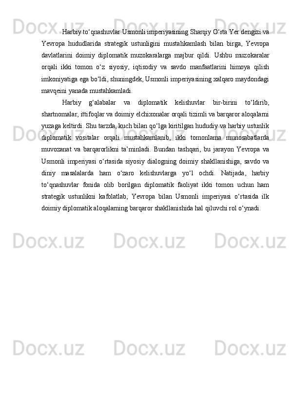 Harbiy to‘qnashuvlar Usmonli imperiyasining Sharqiy O‘rta Yer dengizi va
Yevropa   hududlarida   strategik   ustunligini   mustahkamlash   bilan   birga,   Yevropa
davlatlarini   doimiy   diplomatik   muzokaralarga   majbur   qildi.   Ushbu   muzokaralar
orqali   ikki   tomon   o‘z   siyosiy,   iqtisodiy   va   savdo   manfaatlarini   himoya   qilish
imkoniyatiga ega bo‘ldi, shuningdek, Usmonli imperiyasining xalqaro maydondagi
mavqeini yanada mustahkamladi. 
Harbiy   g‘alabalar   va   diplomatik   kelishuvlar   bir-birini   to‘ldirib,
shartnomalar, ittifoqlar va doimiy elchixonalar orqali tizimli va barqaror aloqalarni
yuzaga keltirdi. Shu tarzda, kuch bilan qo‘lga kiritilgan hududiy va harbiy ustunlik
diplomatik   vositalar   orqali   mustahkamlanib,   ikki   tomonlama   munosabatlarda
muvozanat   va   barqarorlikni   ta’minladi.   Bundan   tashqari,   bu   jarayon   Yevropa   va
Usmonli   imperiyasi   o‘rtasida   siyosiy   dialogning   doimiy   shakllanishiga,   savdo   va
diniy   masalalarda   ham   o‘zaro   kelishuvlarga   yo‘l   ochdi.   Natijada,   harbiy
to‘qnashuvlar   fonida   olib   borilgan   diplomatik   faoliyat   ikki   tomon   uchun   ham
strategik   ustunlikni   kafolatlab,   Yevropa   bilan   Usmonli   imperiyasi   o‘rtasida   ilk
doimiy diplomatik aloqalarning barqaror shakllanishida hal qiluvchi rol o‘ynadi. 
