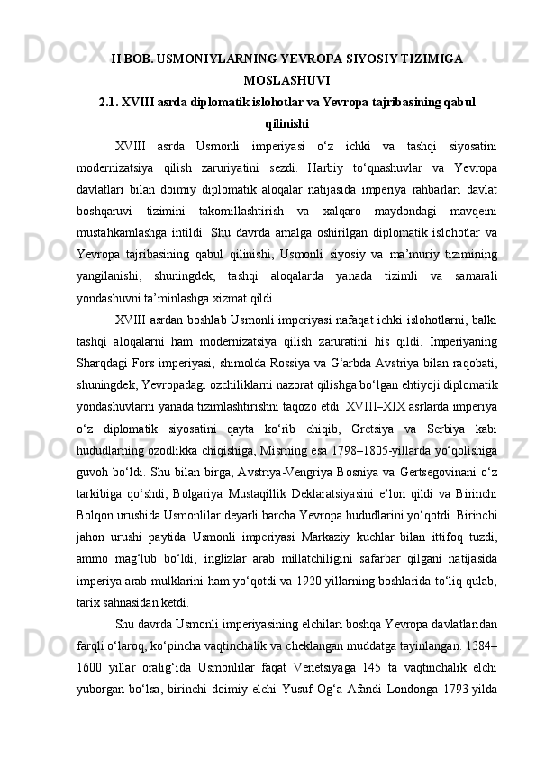 II BOB. USMONIYLARNING YEVROPA SIYOSIY TIZIMIGA
MOSLASHUVI
2.1. XVIII asrda diplomatik islohotlar va Yevropa tajribasining qabul
qilinishi
XVIII   asrda   Usmonli   imperiyasi   o‘z   ichki   va   tashqi   siyosatini
modernizatsiya   qilish   zaruriyatini   sezdi.   Harbiy   to‘qnashuvlar   va   Yevropa
davlatlari   bilan   doimiy   diplomatik   aloqalar   natijasida   imperiya   rahbarlari   davlat
boshqaruvi   tizimini   takomillashtirish   va   xalqaro   maydondagi   mavqeini
mustahkamlashga   intildi.   Shu   davrda   amalga   oshirilgan   diplomatik   islohotlar   va
Yevropa   tajribasining   qabul   qilinishi,   Usmonli   siyosiy   va   ma’muriy   tizimining
yangilanishi,   shuningdek,   tashqi   aloqalarda   yanada   tizimli   va   samarali
yondashuvni ta’minlashga xizmat qildi.
XVIII asrdan boshlab Usmonli  imperiyasi  nafaqat  ichki  islohotlarni, balki
tashqi   aloqalarni   ham   modernizatsiya   qilish   zaruratini   his   qildi.   Imperiyaning
Sharqdagi Fors imperiyasi, shimolda Rossiya va G‘arbda Avstriya bilan raqobati,
shuningdek, Yevropadagi ozchiliklarni nazorat qilishga bo‘lgan ehtiyoji diplomatik
yondashuvlarni yanada tizimlashtirishni taqozo etdi. XVIII–XIX asrlarda imperiya
o‘z   diplomatik   siyosatini   qayta   ko‘rib   chiqib,   Gretsiya   va   Serbiya   kabi
hududlarning ozodlikka chiqishiga, Misrning esa 1798–1805-yillarda yo‘qolishiga
guvoh   bo‘ldi.   Shu   bilan   birga,   Avstriya-Vengriya   Bosniya   va   Gertsegovinani   o‘z
tarkibiga   qo‘shdi,   Bolgariya   Mustaqillik   Deklaratsiyasini   e’lon   qildi   va   Birinchi
Bolqon urushida Usmonlilar deyarli barcha Yevropa hududlarini yo‘qotdi. Birinchi
jahon   urushi   paytida   Usmonli   imperiyasi   Markaziy   kuchlar   bilan   ittifoq   tuzdi,
ammo   mag‘lub   bo‘ldi;   inglizlar   arab   millatchiligini   safarbar   qilgani   natijasida
imperiya arab mulklarini ham yo‘qotdi va 1920-yillarning boshlarida to‘liq qulab,
tarix sahnasidan ketdi.
Shu davrda Usmonli imperiyasining elchilari boshqa Yevropa davlatlaridan
farqli o‘laroq, ko‘pincha vaqtinchalik va cheklangan muddatga tayinlangan. 1384–
1600   yillar   oralig‘ida   Usmonlilar   faqat   Venetsiyaga   145   ta   vaqtinchalik   elchi
yuborgan   bo‘lsa,   birinchi   doimiy   elchi   Yusuf   Og‘a   Afandi   Londonga   1793-yilda 