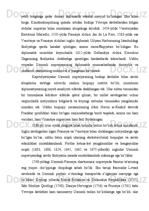 yetib   borgunga   qadar   doimiy   diplomatik   vakolat   mavjud   bo‘lmagan.   Shu   bilan
birga,   Konstantinopolning   qulashi   ortidan   boshqa   Yevropa   davlatlaridan   kelgan
elchilar   imperiya   bilan   muntazam   aloqalarga   kirishdi:   1454-yilda   Venetsiyadan
Bartelemi   Marsello,   1535-yilda   Fransiya   elchisi   Jan   de   La   Fore,   1583-yilda   esa
Venetsiya va Fransiya elchilari ingliz diplomati Uilyam Harbornning Istanbuldagi
faoliyatiga   qarshi   harakat   qilishgan,   ammo   muvaffaqiyatsiz   bo‘lishgan.   Bu
diplomatik   urinishlar   keyinchalik   1612-yilda   Gollandiya   elchisi   Kornelius
Xaganining   faoliyatini   cheklashga   qaratilgan   harakatlarda   takrorlandi.   Ushbu
voqealar   Usmonli   imperiyasining   diplomatik   munosabatlarida   doimiylik   va
cheklovli vakolatning muhim rol o‘ynaganini ko‘rsatadi.
Kapitulyatsiyalar   Usmonli   imperiyasining   boshqa   davlatlar   bilan   savdo
aloqalarini   tartibga   soluvchi   muhim   huquqiy   institut   bo‘lib,   musulmon
diplomatiyasining noyob amaliyoti sifatida shakllangan edi. Ular sulton tomonidan
bir   tomonlama   kelishuv   sifatida   qabul   qilinar,   bir   millat   savdogarlari   uchun
vaqtinchalik   imtiyozlarni   belgilardi   va   keyingi   sultonlar   tomonidan   yangilanishi
mumkin   edi.   Ushbu   huquqiy   mexanizmning   ildizi   Horun   ar-Rashid   davrida
Franklar   qirolliklari   bilan   bo‘lgan   munosabatlarga   borib   taqaladi,   ammo   uni   ham
vorislari, ham Vizantiya imperiyasi ham faol foydalangan.
1580-yil iyun oyida Angliya bilan birinchi taslim bo‘lish bitimi imzolandi.
Ingliz savdogarlari ilgari Fransiya va Venetsiya bilan cheklangan imtiyozlarga ega
bo‘lgan   bo‘lsa,   ushbu   bitim   orqali   ularning   ekstraterritorial   huquqlari   va   savdo
erkinliklari   mustahkamlandi.   Portlar   ketma-ket   yangilanishlar   va   kengayishlar
orqali   (1603,   1606,   1624,   1641,   1662   va   1675-yillarda)   inglizlar   Usmonli
imperiyasidagi savdo faoliyatini yanada mustahkamlash imkoniga ega bo‘ldilar.
1740-yildagi   Usmonli-Fransiya   shartnomasi   imperiyada   fransuz   ta'sirining
eng   yuqori   cho‘qqisiga   chiqishiga   sabab   bo‘ldi.   Shu   tariqa   fransuzlar   Levant
savdosida   va   Usmonli   portlari   o‘rtasidagi   transportda   o‘zgarmas   mavqega   ega
bo‘ldilar.   Keyingi   yillarda   Buyuk   Britaniya   va   Gollandiya   Respublikasi   (1737),
Ikki   Sitsiliya   Qirolligi   (1740),   Daniya-Norvegiya   (1756)   va   Prussiya   (1761)   kabi
Yevropa   davlatlari   ham   zamonaviy   Usmonli   taslim   bo‘lishlariga   ega   bo‘lib,   ular 