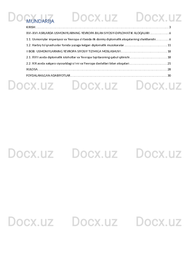 MUNDARIJA
KIRISH .......................................................................................................................................................... 3
XVI–XVII ASRLARDA USMONIYLARNING YEVROPA BILAN SIYOSIY-DIPLOMATIK ALOQALARI ...................... 6
1.1. Usmoniylar imperiyasi va Yevropa o‘rtasida ilk doimiy diplomatik aloqalarning shakllanishi ............... 6
1.2. Harbiy to‘qnashuvlar fonida yuzaga kelgan diplomatik muzokaralar ................................................. 11
II BOB. USMONIYLARNING YEVROPA SIYOSIY TIZIMIGA MOSLASHUVI ..................................................... 18
2.1. XVIII asrda diplomatik islohotlar va Yevropa tajribasining qabul qilinishi ........................................... 18
2.2. XIX asrda xalqaro siyosatdagi o‘rni va Yevropa davlatlari bilan aloqalari ............................................ 21
XULOSA ...................................................................................................................................................... 28
FOYDALANILGAN ADABIYOTLAR ................................................................................................................ 30 