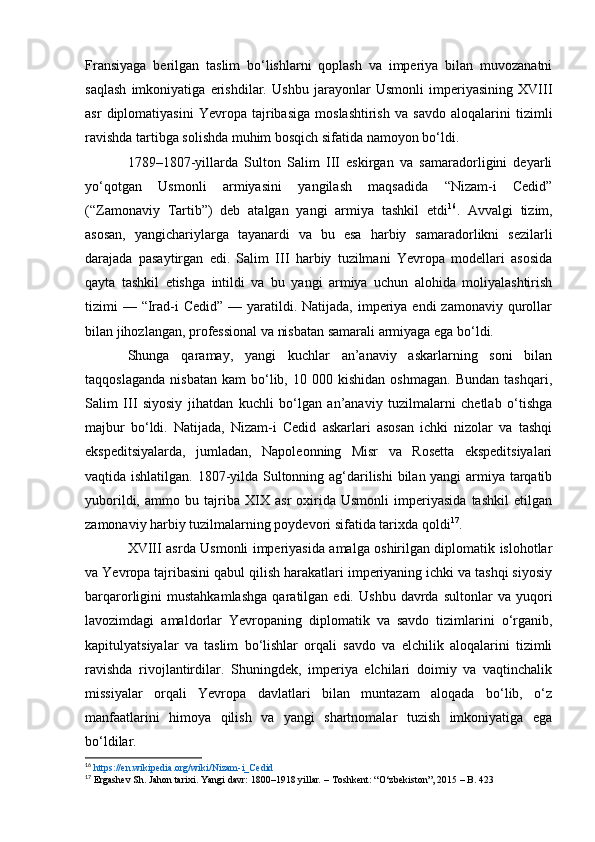 Fransiyaga   berilgan   taslim   bo‘lishlarni   qoplash   va   imperiya   bilan   muvozanatni
saqlash   imkoniyatiga   erishdilar.   Ushbu   jarayonlar   Usmonli   imperiyasining   XVIII
asr   diplomatiyasini   Yevropa   tajribasiga   moslashtirish   va   savdo   aloqalarini   tizimli
ravishda tartibga solishda muhim bosqich sifatida namoyon bo‘ldi.
1789–1807-yillarda   Sulton   Salim   III   eskirgan   va   samaradorligini   deyarli
yo‘qotgan   Usmonli   armiyasini   yangilash   maqsadida   “Nizam-i   Cedid”
(“Zamonaviy   Tartib”)   deb   atalgan   yangi   armiya   tashkil   etdi 16
.   Avvalgi   tizim,
asosan,   yangichariylarga   tayanardi   va   bu   esa   harbiy   samaradorlikni   sezilarli
darajada   pasaytirgan   edi.   Salim   III   harbiy   tuzilmani   Yevropa   modellari   asosida
qayta   tashkil   etishga   intildi   va   bu   yangi   armiya   uchun   alohida   moliyalashtirish
tizimi  — “Irad-i  Cedid” — yaratildi. Natijada, imperiya endi  zamonaviy qurollar
bilan jihozlangan, professional va nisbatan samarali armiyaga ega bo‘ldi.
Shunga   qaramay,   yangi   kuchlar   an’anaviy   askarlarning   soni   bilan
taqqoslaganda   nisbatan   kam   bo‘lib,   10  000   kishidan   oshmagan.   Bundan   tashqari,
Salim   III   siyosiy   jihatdan   kuchli   bo‘lgan   an’anaviy   tuzilmalarni   chetlab   o‘tishga
majbur   bo‘ldi.   Natijada,   Nizam-i   Cedid   askarlari   asosan   ichki   nizolar   va   tashqi
ekspeditsiyalarda,   jumladan,   Napoleonning   Misr   va   Rosetta   ekspeditsiyalari
vaqtida ishlatilgan. 1807-yilda Sultonning ag‘darilishi bilan yangi armiya tarqatib
yuborildi,   ammo   bu   tajriba   XIX   asr   oxirida   Usmonli   imperiyasida   tashkil   etilgan
zamonaviy harbiy tuzilmalarning poydevori sifatida tarixda qoldi 17
.
XVIII asrda Usmonli imperiyasida amalga oshirilgan diplomatik islohotlar
va Yevropa tajribasini qabul qilish harakatlari imperiyaning ichki va tashqi siyosiy
barqarorligini   mustahkamlashga   qaratilgan  edi.   Ushbu   davrda  sultonlar   va  yuqori
lavozimdagi   amaldorlar   Yevropaning   diplomatik   va   savdo   tizimlarini   o‘rganib,
kapitulyatsiyalar   va   taslim   bo‘lishlar   orqali   savdo   va   elchilik   aloqalarini   tizimli
ravishda   rivojlantirdilar.   Shuningdek,   imperiya   elchilari   doimiy   va   vaqtinchalik
missiyalar   orqali   Yevropa   davlatlari   bilan   muntazam   aloqada   bo‘lib,   o‘z
manfaatlarini   himoya   qilish   va   yangi   shartnomalar   tuzish   imkoniyatiga   ega
bo‘ldilar.
16
  https://en.wikipedia.org/wiki/Nizam-i_Cedid  
17
  Ergashev Sh.   Jahon tarixi. Yangi davr: 1800–1918 yillar .  – Toshkent: “O‘zbekiston”, 2015 – B. 423 
