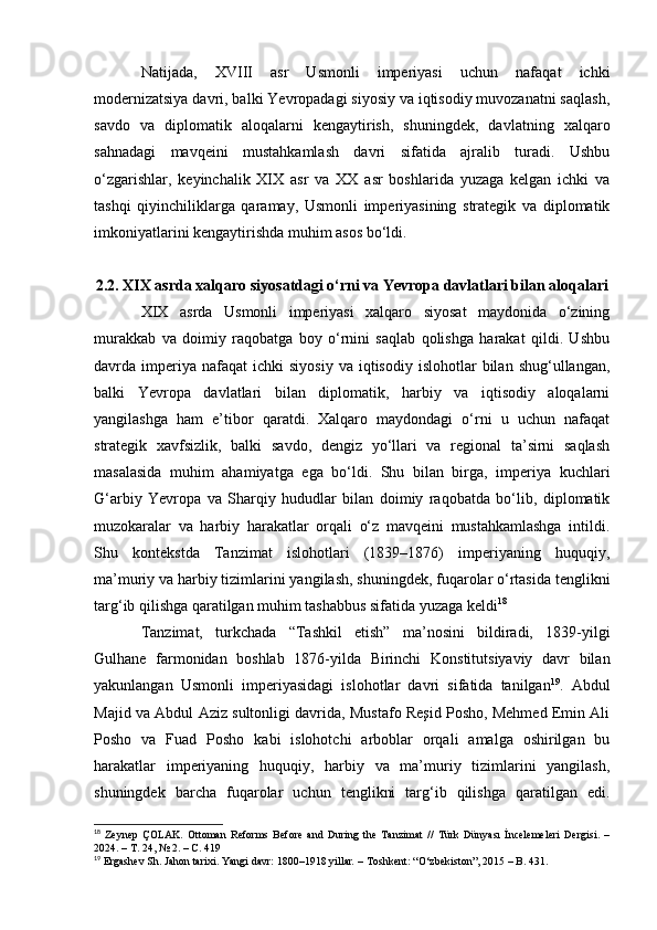 Natijada,   XVIII   asr   Usmonli   imperiyasi   uchun   nafaqat   ichki
modernizatsiya davri, balki Yevropadagi siyosiy va iqtisodiy muvozanatni saqlash,
savdo   va   diplomatik   aloqalarni   kengaytirish,   shuningdek,   davlatning   xalqaro
sahnadagi   mavqeini   mustahkamlash   davri   sifatida   ajralib   turadi.   Ushbu
o‘zgarishlar,   keyinchalik   XIX   asr   va   XX   asr   boshlarida   yuzaga   kelgan   ichki   va
tashqi   qiyinchiliklarga   qaramay,   Usmonli   imperiyasining   strategik   va   diplomatik
imkoniyatlarini kengaytirishda muhim asos bo‘ldi.
2.2. XIX asrda xalqaro siyosatdagi o‘rni va Yevropa davlatlari bilan aloqalari
XIX   asrda   Usmonli   imperiyasi   xalqaro   siyosat   maydonida   o‘zining
murakkab   va   doimiy   raqobatga   boy   o‘rnini   saqlab   qolishga   harakat   qildi.   Ushbu
davrda  imperiya  nafaqat  ichki  siyosiy  va  iqtisodiy   islohotlar  bilan  shug‘ullangan,
balki   Yevropa   davlatlari   bilan   diplomatik,   harbiy   va   iqtisodiy   aloqalarni
yangilashga   ham   e’tibor   qaratdi.   Xalqaro   maydondagi   o‘rni   u   uchun   nafaqat
strategik   xavfsizlik,   balki   savdo,   dengiz   yo‘llari   va   regional   ta’sirni   saqlash
masalasida   muhim   ahamiyatga   ega   bo‘ldi.   Shu   bilan   birga,   imperiya   kuchlari
G‘arbiy   Yevropa   va   Sharqiy   hududlar   bilan   doimiy   raqobatda   bo‘lib,   diplomatik
muzokaralar   va   harbiy   harakatlar   orqali   o‘z   mavqeini   mustahkamlashga   intildi.
Shu   kontekstda   Tanzimat   islohotlari   (1839–1876)   imperiyaning   huquqiy,
ma’muriy va harbiy tizimlarini yangilash, shuningdek, fuqarolar o‘rtasida tenglikni
targ‘ib qilishga qaratilgan muhim tashabbus sifatida yuzaga keldi 18
Tanzimat,   turkchada   “Tashkil   etish”   ma’nosini   bildiradi,   1839-yilgi
Gulhane   farmonidan   boshlab   1876-yilda   Birinchi   Konstitutsiyaviy   davr   bilan
yakunlangan   Usmonli   imperiyasidagi   islohotlar   davri   sifatida   tanilgan 19
.   Abdul
Majid va Abdul Aziz sultonligi davrida, Mustafo Reşid Posho, Mehmed Emin Ali
Posho   va   Fuad   Posho   kabi   islohotchi   arboblar   orqali   amalga   oshirilgan   bu
harakatlar   imperiyaning   huquqiy,   harbiy   va   ma’muriy   tizimlarini   yangilash,
shuningdek   barcha   fuqarolar   uchun   tenglikni   targ‘ib   qilishga   qaratilgan   edi.
18
  Zeynep   ÇOLAK.   Ottoman   Reforms   Before   and   During   the   Tanzimat   //   Türk   Dünyası   İncelemeleri   Dergisi.   –
2024. –  Т . 24, № 2. –  С . 419
19
  Ergashev Sh.   Jahon tarixi. Yangi davr: 1800–1918 yillar .  – Toshkent: “O‘zbekiston”, 2015 – B. 431.  