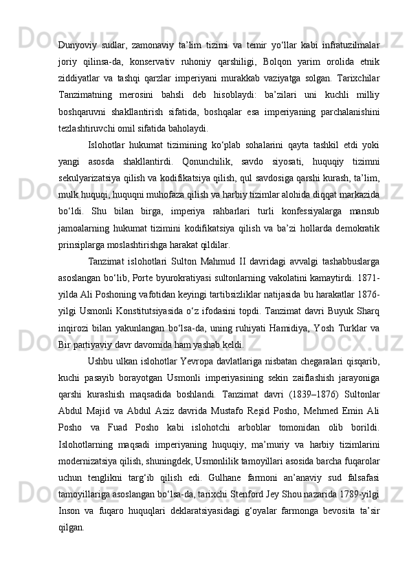 Dunyoviy   sudlar,   zamonaviy   ta’lim   tizimi   va   temir   yo‘llar   kabi   infratuzilmalar
joriy   qilinsa-da,   konservativ   ruhoniy   qarshiligi,   Bolqon   yarim   orolida   etnik
ziddiyatlar   va   tashqi   qarzlar   imperiyani   murakkab   vaziyatga   solgan.   Tarixchilar
Tanzimatning   merosini   bahsli   deb   hisoblaydi:   ba’zilari   uni   kuchli   milliy
boshqaruvni   shakllantirish   sifatida,   boshqalar   esa   imperiyaning   parchalanishini
tezlashtiruvchi omil sifatida baholaydi.
Islohotlar   hukumat   tizimining   ko‘plab   sohalarini   qayta   tashkil   etdi   yoki
yangi   asosda   shakllantirdi.   Qonunchilik,   savdo   siyosati,   huquqiy   tizimni
sekulyarizatsiya qilish va kodifikatsiya qilish, qul savdosiga qarshi kurash, ta’lim,
mulk huquqi, huquqni muhofaza qilish va harbiy tizimlar alohida diqqat markazida
bo‘ldi.   Shu   bilan   birga,   imperiya   rahbarlari   turli   konfessiyalarga   mansub
jamoalarning   hukumat   tizimini   kodifikatsiya   qilish   va   ba’zi   hollarda   demokratik
prinsiplarga moslashtirishga harakat qildilar.
Tanzimat   islohotlari   Sulton   Mahmud   II   davridagi   avvalgi   tashabbuslarga
asoslangan bo‘lib, Porte byurokratiyasi sultonlarning vakolatini kamaytirdi. 1871-
yilda Ali Poshoning vafotidan keyingi tartibsizliklar natijasida bu harakatlar 1876-
yilgi   Usmonli   Konstitutsiyasida   o‘z   ifodasini   topdi.   Tanzimat   davri   Buyuk   Sharq
inqirozi   bilan   yakunlangan   bo‘lsa-da,   uning   ruhiyati   Hamidiya,   Yosh   Turklar   va
Bir partiyaviy davr davomida ham yashab keldi.
Ushbu ulkan islohotlar Yevropa davlatlariga nisbatan chegaralari qisqarib,
kuchi   pasayib   borayotgan   Usmonli   imperiyasining   sekin   zaiflashish   jarayoniga
qarshi   kurashish   maqsadida   boshlandi.   Tanzimat   davri   (1839–1876)   Sultonlar
Abdul   Majid   va   Abdul   Aziz   davrida   Mustafo   Reşid   Posho,   Mehmed   Emin   Ali
Posho   va   Fuad   Posho   kabi   islohotchi   arboblar   tomonidan   olib   borildi.
Islohotlarning   maqsadi   imperiyaning   huquqiy,   ma’muriy   va   harbiy   tizimlarini
modernizatsiya qilish, shuningdek, Usmonlilik tamoyillari asosida barcha fuqarolar
uchun   tenglikni   targ‘ib   qilish   edi.   Gulhane   farmoni   an’anaviy   sud   falsafasi
tamoyillariga asoslangan bo‘lsa-da, tarixchi Stenford Jey Shou nazarida 1789-yilgi
Inson   va   fuqaro   huquqlari   deklaratsiyasidagi   g‘oyalar   farmonga   bevosita   ta’sir
qilgan. 