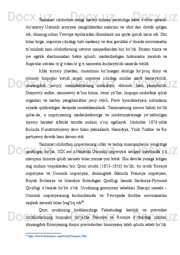 Tanzimat   islohotlari   yangi   harbiy   tizimni   yaratishga   katta   e’tibor   qaratdi.
An’anaviy   Usmonli   armiyasi   yangiliklardan   mahrum   va   obro‘dan   chetda   qolgan
edi, shuning uchun Yevropa tajribasidan ilhomlanib uni qayta qurish zarur edi. Shu
bilan birga, imperiya ichidagi turli madaniy va dini guruhlar o‘rtasida muvozanatni
ta’minlash ham islohotlarning ustuvor maqsadlaridan biri bo‘ldi. Iltizam tizimi va
yer   egalik   shartnomalari   bekor   qilinib,   markazlashgan   hukumatni   yaratish   va
fuqarolar ustidan to‘g‘ridan-to‘g‘ri nazoratni kuchaytirish nazarda tutildi.
Ichki   siyosiy   jihatdan,   musulmon   bo‘lmagan   aholiga   ko‘proq   diniy   va
ijtimoiy   huquqlar   berish   orqali   imperiya   ichidagi   nizolar   xavfi   kamaytirildi,
shuningdek,   xorijiy   mamlakatlarning   aralashuvi   ehtimoli   ham   pasaytirildi.
Dunyoviy sudlar, zamonaviy ta’lim tizimi, temir yo‘llar, huquqni muhofaza qilish
organlari   va   harbiy   yangilanishlar   joriy   etilib,   Porte   byurokratiyasi   sultonlarni
soyada qoldiradigan darajada mustahkamlandi. Tanzimatning merosi bahsli bo‘lib
qolsa-da,   u   imperiyaning   markazlashuviga   va   modernizatsiyaga   yo‘naltirilgan
siyosiy   harakat   sifatida   tarixda   muhim   o‘rin   egallaydi.   Islohotlar   1876-yilda
Birinchi   Konstitutsiyaviy   davr   bilan   yakunlanib,   Hamidiya,   Yosh   Turklar   va   Bir
partiyaviy davrda ham davom etdi.
Tanzimat islohotlari imperiyaning ichki va tashqi muammolarini yengishga
qaratilgan   bo‘lsa,   XIX   asr   o‘rtalarida   Usmonli   imperiyasi   xalqaro   maydonda   o‘z
mavqeini himoya qilish zarurati bilan yuzma-yuz keldi. Shu davrda yuzaga kelgan
eng   muhim   voqealardan   biri   Qrim   urushi   (1853–1856)   bo‘lib,   bu   urush   Rossiya
imperiyasi   va   Usmonli   imperiyasi,   shuningdek   Ikkinchi   Fransiya   imperiyasi,
Buyuk   Britaniya   va   Irlandiya   Birlashgan   Qirolligi   hamda   Sardiniya-Pyemont
Qirolligi   o‘rtasida   bo‘lib   o‘tdi.   Urushning   geosiyosiy   sabablari   Sharqiy   masala   –
Usmonli   imperiyasining   kuchsizlanishi   va   Yevropada   kuchlar   muvozanatini
saqlash zarurati bilan bog‘liq edi 20
.
Qrim   urushining   boshlanishiga   Falastindagi   katolik   va   pravoslav
ozchiliklarining   huquqlari   bo‘yicha   Fransiya   va   Rossiya   o‘rtasidagi   nizolar,
shuningdek Rossiyaning dunyo pravoslavlari himoyasini talab qilishi sabab bo‘ldi.
20
  https://www.britannica.com/event/Crimean-War   