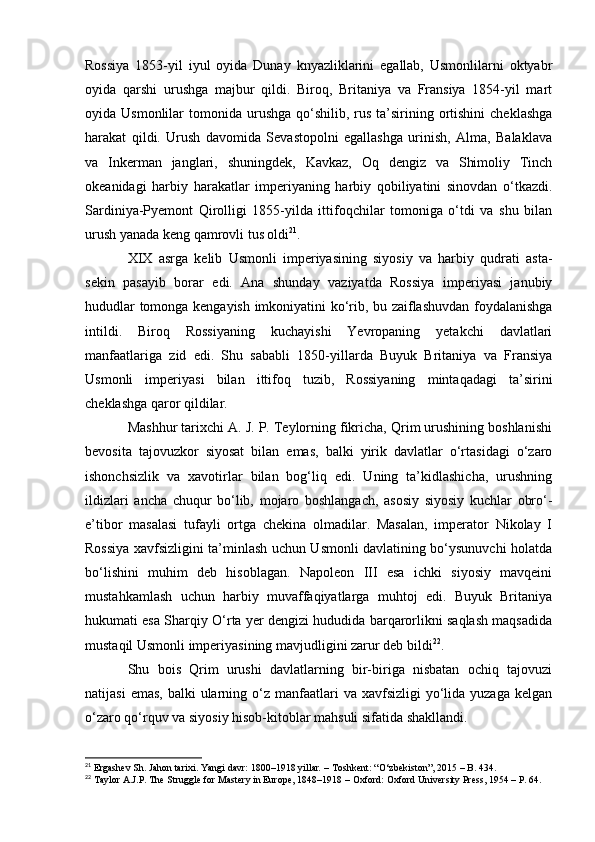 Rossiya   1853-yil   iyul   oyida   Dunay   knyazliklarini   egallab,   Usmonlilarni   oktyabr
oyida   qarshi   urushga   majbur   qildi.   Biroq,   Britaniya   va   Fransiya   1854-yil   mart
oyida Usmonlilar   tomonida urushga  qo‘shilib, rus  ta’sirining  ortishini  cheklashga
harakat   qildi.   Urush   davomida   Sevastopolni   egallashga   urinish,   Alma,   Balaklava
va   Inkerman   janglari,   shuningdek,   Kavkaz,   Oq   dengiz   va   Shimoliy   Tinch
okeanidagi   harbiy   harakatlar   imperiyaning   harbiy   qobiliyatini   sinovdan   o‘tkazdi.
Sardiniya-Pyemont   Qirolligi   1855-yilda   ittifoqchilar   tomoniga   o‘tdi   va   shu   bilan
urush yanada keng qamrovli tus oldi 21
.
XIX   asrga   kelib   Usmonli   imperiyasining   siyosiy   va   harbiy   qudrati   asta-
sekin   pasayib   borar   edi.   Ana   shunday   vaziyatda   Rossiya   imperiyasi   janubiy
hududlar tomonga kengayish imkoniyatini ko‘rib, bu zaiflashuvdan foydalanishga
intildi.   Biroq   Rossiyaning   kuchayishi   Yevropaning   yetakchi   davlatlari
manfaatlariga   zid   edi.   Shu   sababli   1850-yillarda   Buyuk   Britaniya   va   Fransiya
Usmonli   imperiyasi   bilan   ittifoq   tuzib,   Rossiyaning   mintaqadagi   ta’sirini
cheklashga qaror qildilar.
Mashhur tarixchi A. J. P. Teylorning fikricha, Qrim urushining boshlanishi
bevosita   tajovuzkor   siyosat   bilan   emas,   balki   yirik   davlatlar   o‘rtasidagi   o‘zaro
ishonchsizlik   va   xavotirlar   bilan   bog‘liq   edi.   Uning   ta’kidlashicha,   urushning
ildizlari   ancha   chuqur   bo‘lib,   mojaro   boshlangach,   asosiy   siyosiy   kuchlar   obro‘-
e’tibor   masalasi   tufayli   ortga   chekina   olmadilar.   Masalan,   imperator   Nikolay   I
Rossiya xavfsizligini ta’minlash uchun Usmonli davlatining bo‘ysunuvchi holatda
bo‘lishini   muhim   deb   hisoblagan.   Napoleon   III   esa   ichki   siyosiy   mavqeini
mustahkamlash   uchun   harbiy   muvaffaqiyatlarga   muhtoj   edi.   Buyuk   Britaniya
hukumati esa Sharqiy O‘rta yer dengizi hududida barqarorlikni saqlash maqsadida
mustaqil Usmonli imperiyasining mavjudligini zarur deb bildi 22
.
Shu   bois   Qrim   urushi   davlatlarning   bir-biriga   nisbatan   ochiq   tajovuzi
natijasi   emas,  balki   ularning  o‘z  manfaatlari   va  xavfsizligi  yo‘lida yuzaga  kelgan
o‘zaro qo‘rquv va siyosiy hisob-kitoblar mahsuli sifatida shakllandi.
21
  Ergashev Sh.   Jahon tarixi. Yangi davr: 1800–1918 yillar .  – Toshkent: “O‘zbekiston”, 2015 – B. 434. 
22
  Taylor A.J.P.   The Struggle for Mastery in Europe, 1848–1918  – Oxford: Oxford University Press, 1954 – P. 64.  