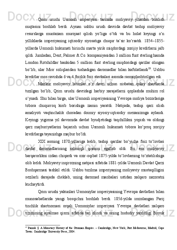 Qrim   urushi   Usmonli   imperiyasi   tarixida   moliyaviy   jihatdan   burilish
nuqtasini   boshlab   berdi.   Aynan   ushbu   urush   davrida   davlat   tashqi   moliyaviy
resurslarga   muntazam   murojaat   qilish   yo‘liga   o‘tdi   va   bu   holat   keyingi   o‘n
yilliklarda   imperiyaning   iqtisodiy   siyosatiga   chuqur   ta’sir   ko‘rsatdi.   1854–1855-
yillarda Usmonli hukumati birinchi marta yirik miqdordagi xorijiy kreditlarni jalb
qildi. Jumladan, Dent, Palmer & Co. kompaniyasidan 3 million funt sterling hamda
London   Rotshildlar   bankidan   5   million   funt   sterling   miqdoridagi   qarzlar   olingan
bo‘lib,   ular   Misr   soliqlaridan   tushadigan   daromadlar   bilan   kafolatlandi 23
.   Ushbu
kreditlar mos ravishda 6 va 4 foizlik foiz stavkalari asosida rasmiylashtirilgan edi.
Mazkur   moliyaviy   bitimlar   o‘z   davri   uchun   nisbatan   qulay   shartlarda
tuzilgan   bo‘lib,   Qrim   urushi   davridagi   harbiy   xarajatlarni   qoplashda   muhim   rol
o‘ynadi. Shu bilan birga, ular Usmonli imperiyasining Yevropa moliya bozorlariga
tobora   chuqurroq   kirib   borishiga   zamin   yaratdi.   Natijada,   tashqi   qarz   olish
amaliyoti   vaqtinchalik   choradan   doimiy   siyosiy-iqtisodiy   mexanizmga   aylandi.
Keyingi   yigirma   yil   davomida   davlat   byudjetidagi   taqchillikni   yopish   va   oldingi
qarz   majburiyatlarini   bajarish   uchun   Usmonli   hukumati   tobora   ko‘proq   xorijiy
kreditlarga tayanishga majbur bo‘ldi.
XIX   asrning   1870-yillariga   kelib,   tashqi   qarzlar   bo‘yicha   foiz   to‘lovlari
davlat   daromadlarining   salmoqli   qismini   egallab   oldi.   Bu   esa   moliyaviy
barqarorlikni izdan chiqardi va oxir-oqibat 1875-yilda to‘lovlarning to‘xtatilishiga
olib keldi. Moliyaviy inqirozning natijasi sifatida 1881-yilda Usmonli Davlat Qarzi
Boshqarmasi   tashkil   etildi.   Ushbu   tuzilma   imperiyaning   moliyaviy   mustaqilligini
sezilarli   darajada   cheklab,   uning   daromad   manbalari   ustidan   xalqaro   nazoratni
kuchaytirdi.
Qrim urushi yakunlari Usmoniylar imperiyasining Yevropa davlatlari bilan
munosabatlarida   yangi   bosqichni   boshlab   berdi.   1856-yilda   imzolangan   Parij
tinchlik   shartnomasi   orqali   Usmoniylar   imperiyasi   Yevropa   davlatlari   xalqaro
tizimining   ajralmas   qismi   sifatida   tan   olindi   va   uning   hududiy   yaxlitligi   Buyuk
23
  Pamuk Ş.   A Monetary History of the Ottoman Empire . – Cambridge; New York; Port Melbourne; Madrid; Cape
Town: Cambridge University Press, 2004. 