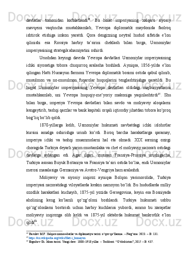 davlatlar   tomonidan   kafolatlandi 24
.   Bu   holat   imperiyaning   xalqaro   siyosiy
mavqeini   vaqtincha   mustahkamlab,   Yevropa   diplomatik   maydonida   faolroq
ishtirok   etishiga   imkon   yaratdi.   Qora   dengizning   neytral   hudud   sifatida   e’lon
qilinishi   esa   Rossiya   harbiy   ta’sirini   cheklash   bilan   birga,   Usmoniylar
imperiyasining strategik ahamiyatini oshirdi.
Urushdan   keyingi   davrda   Yevropa   davlatlari   Usmoniylar   imperiyasining
ichki   siyosatiga   tobora   chuqurroq   aralasha   boshladi.   Ayniqsa,   1856-yilda   e’lon
qilingan Hatti Humayun farmoni Yevropa diplomatik bosimi ostida qabul qilinib,
musulmon   va   no-musulmon   fuqarolar   huquqlarini   tenglashtirishga   qaratildi.   Bu
hujjat   Usmoniylar   imperiyasining   Yevropa   davlatlari   oldidagi   majburiyatlarini
mustahkamlab,   uni   Yevropa   huquqiy-me’yoriy   makoniga   yaqinlashtirdi 25
.   Shu
bilan   birga,   imperiya   Yevropa   davlatlari   bilan   savdo   va   moliyaviy   aloqalarni
kengaytirib, tashqi qarzlar va bank kapitali orqali iqtisodiy jihatdan tobora ko‘proq
bog‘liq bo‘lib qoldi.
1870-yillarga   kelib,   Usmoniylar   hukumati   navbatdagi   ichki   islohotlar
kursini   amalga   oshirishga   urinib   ko‘rdi.   Biroq   barcha   harakatlarga   qaramay,
imperiya   ichki   va   tashqi   muammolarni   hal   eta   olmadi.   XIX   asrning   oxirgi
choragida Turkiya deyarli yarim mustamlaka va chet el moliyaviy nazorati ostidagi
davlatga   aylangan   edi.   Agar   ilgari,   xususan   Fransiya-Prussiya   urushigacha,
Turkiya asosan Buyuk Britaniya va Fransiya ta’siri ostida bo‘lsa, endi Usmoniylar
merosi masalasiga Germaniya va Avstro-Vengriya ham aralashdi.
Moliyaviy   va   siyosiy   inqiroz   ayniqsa   Bolqon   yarimorolida,   Turkiya
imperiyasi nazoratidagi viloyatlarda keskin namoyon bo‘ldi. Bu hududlarda milliy
ozodlik   harakatlari   kuchayib,   1875-yil   yozida   Gersegovina,   keyin   esa   Bosniyada
aholining   keng   ko‘lamli   qo‘zg‘oloni   boshlandi.   Turkiya   hukumati   ushbu
qo‘zg‘olonlarni   bostirish   uchun   harbiy   kuchlarini   yubordi,   ammo   bu   xarajatlar
moliyaviy   inqirozga   olib   keldi   va   1875-yil   oktabrda   hukumat   bankrotlik   e’lon
qildi 26
.
24
  Rasulov M.F.  Xalqaro munosabatlar va diplomatiya tarixi: o‘quv qo‘llanma. – Farg‘ona: 2023. – B. 131.
25
  https://en.wikipedia.org/wiki/Hatt-i_humayun  
26
  Ergashev Sh.   Jahon tarixi. Yangi davr: 1800–1918 yillar .  – Toshkent: “O‘zbekiston”, 2015 – B. 437.  