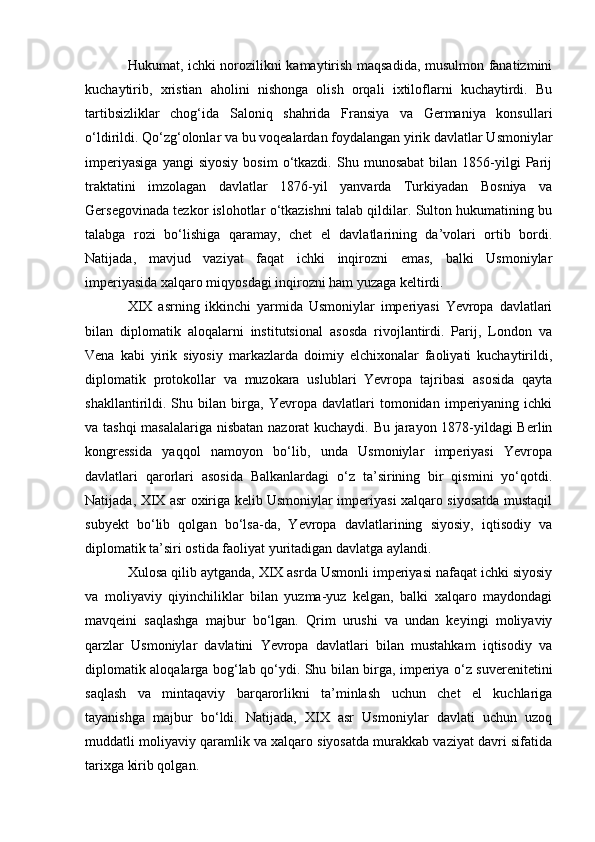 Hukumat, ichki norozilikni kamaytirish maqsadida, musulmon fanatizmini
kuchaytirib,   xristian   aholini   nishonga   olish   orqali   ixtiloflarni   kuchaytirdi.   Bu
tartibsizliklar   chog‘ida   Saloniq   shahrida   Fransiya   va   Germaniya   konsullari
o‘ldirildi. Qo‘zg‘olonlar va bu voqealardan foydalangan yirik davlatlar Usmoniylar
imperiyasiga   yangi   siyosiy   bosim   o‘tkazdi.   Shu   munosabat   bilan   1856-yilgi   Parij
traktatini   imzolagan   davlatlar   1876-yil   yanvarda   Turkiyadan   Bosniya   va
Gersegovinada tezkor islohotlar o‘tkazishni talab qildilar. Sulton hukumatining bu
talabga   rozi   bo‘lishiga   qaramay,   chet   el   davlatlarining   da’volari   ortib   bordi.
Natijada,   mavjud   vaziyat   faqat   ichki   inqirozni   emas,   balki   Usmoniylar
imperiyasida xalqaro miqyosdagi inqirozni ham yuzaga keltirdi.
XIX   asrning   ikkinchi   yarmida   Usmoniylar   imperiyasi   Yevropa   davlatlari
bilan   diplomatik   aloqalarni   institutsional   asosda   rivojlantirdi.   Parij,   London   va
Vena   kabi   yirik   siyosiy   markazlarda   doimiy   elchixonalar   faoliyati   kuchaytirildi,
diplomatik   protokollar   va   muzokara   uslublari   Yevropa   tajribasi   asosida   qayta
shakllantirildi.   Shu   bilan   birga,   Yevropa   davlatlari   tomonidan   imperiyaning   ichki
va tashqi  masalalariga nisbatan nazorat kuchaydi. Bu jarayon 1878-yildagi Berlin
kongressida   yaqqol   namoyon   bo‘lib,   unda   Usmoniylar   imperiyasi   Yevropa
davlatlari   qarorlari   asosida   Balkanlardagi   o‘z   ta’sirining   bir   qismini   yo‘qotdi.
Natijada, XIX asr oxiriga kelib Usmoniylar imperiyasi xalqaro siyosatda mustaqil
subyekt   bo‘lib   qolgan   bo‘lsa-da,   Yevropa   davlatlarining   siyosiy,   iqtisodiy   va
diplomatik ta’siri ostida faoliyat yuritadigan davlatga aylandi.
Xulosa qilib aytganda, XIX asrda Usmonli imperiyasi nafaqat ichki siyosiy
va   moliyaviy   qiyinchiliklar   bilan   yuzma-yuz   kelgan,   balki   xalqaro   maydondagi
mavqeini   saqlashga   majbur   bo‘lgan.   Qrim   urushi   va   undan   keyingi   moliyaviy
qarzlar   Usmoniylar   davlatini   Yevropa   davlatlari   bilan   mustahkam   iqtisodiy   va
diplomatik aloqalarga bog‘lab qo‘ydi. Shu bilan birga, imperiya o‘z suverenitetini
saqlash   va   mintaqaviy   barqarorlikni   ta’minlash   uchun   chet   el   kuchlariga
tayanishga   majbur   bo‘ldi.   Natijada,   XIX   asr   Usmoniylar   davlati   uchun   uzoq
muddatli moliyaviy qaramlik va xalqaro siyosatda murakkab vaziyat davri sifatida
tarixga kirib qolgan. 