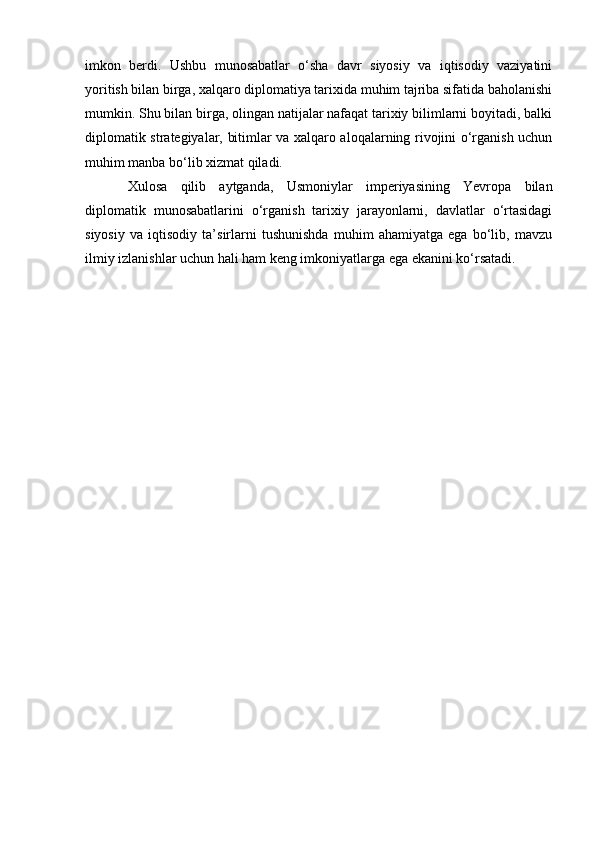 imkon   berdi.   Ushbu   munosabatlar   o‘sha   davr   siyosiy   va   iqtisodiy   vaziyatini
yoritish bilan birga, xalqaro diplomatiya tarixida muhim tajriba sifatida baholanishi
mumkin. Shu bilan birga, olingan natijalar nafaqat tarixiy bilimlarni boyitadi, balki
diplomatik strategiyalar, bitimlar va xalqaro aloqalarning rivojini o‘rganish uchun
muhim manba bo‘lib xizmat qiladi.
Xulosa   qilib   aytganda,   Usmoniylar   imperiyasining   Yevropa   bilan
diplomatik   munosabatlarini   o‘rganish   tarixiy   jarayonlarni,   davlatlar   o‘rtasidagi
siyosiy   va   iqtisodiy   ta’sirlarni   tushunishda   muhim   ahamiyatga   ega   bo‘lib,   mavzu
ilmiy izlanishlar uchun hali ham keng imkoniyatlarga ega ekanini ko‘rsatadi. 