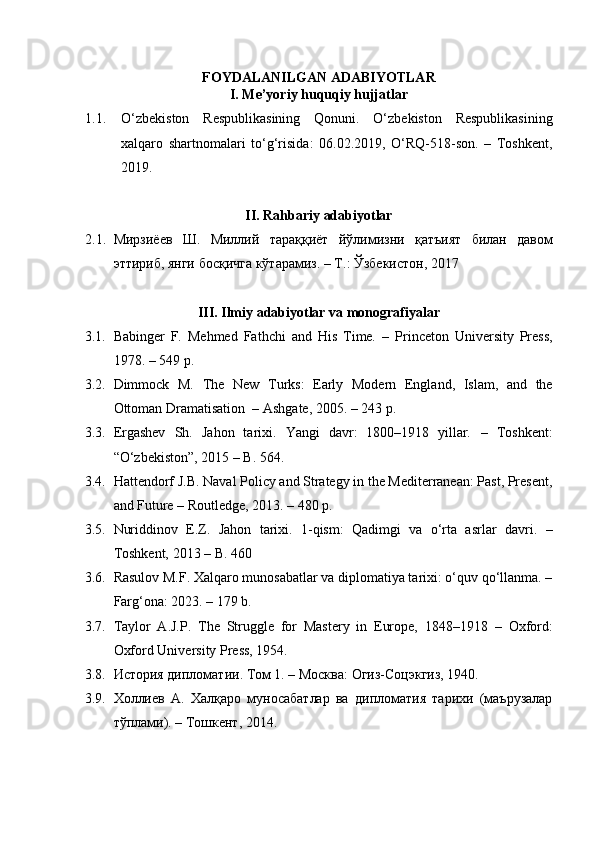 FOYDALANILGAN ADABIYOTLAR
I. Me’yoriy huquqiy hujjatlar
1.1. O‘zbekiston   Respublikasining   Qonuni.   O‘zbekiston   Respublikasining
xalqaro   shartnomalari   to‘g‘risida:   06.02.2019,   O‘RQ-518-son.   –   Toshkent,
2019.
II. Rahbariy adabiyotlar
2.1. Мирзиёев   Ш .   Миллий   тараққиёт   йўлимизни   қатъият   билан   давом
эттириб ,  янги   босқичга   кўтарамиз . –  Т .:  Ўзбекистон , 2017
III. Ilmiy adabiyotlar va monografiyalar
3.1. Babinger   F.   Mehmed   Fathchi   and   His   Time .   –   Princeton   University   Press,
1978. – 549 p.
3.2. Dimmock   M.   The   New   Turks:   Early   Modern   England,   Islam,   and   the
Ottoman Dramatisation    – Ashgate, 2005. – 243 p.
3.3. Ergashev   Sh.   Jahon   tarixi.   Yangi   davr:   1800–1918   yillar .   –   Toshkent:
“O‘zbekiston”, 2015 – B. 564.
3.4. Hattendorf J.B.   Naval Policy and Strategy in the Mediterranean: Past, Present,
and Future  – Routledge, 2013. – 480 p.
3.5. Nuriddinov   E.Z.   Jahon   tarixi.   1-qism:   Qadimgi   va   o‘rta   asrlar   davri .   –
Toshkent, 2013 – B. 460 
3.6. Rasulov M.F.   Xalqaro munosabatlar va diplomatiya tarixi: o‘quv qo‘llanma. –
Farg‘ona: 2023. – 179 b.
3.7. Taylor   A.J.P.   The   Struggle   for   Mastery   in   Europe,   1848–1918   –   Oxford:
Oxford University Press, 1954.
3.8. История дипломатии. Том 1. – Москва: Огиз-Соцэкгиз, 1940.
3.9. Холлиев   А.   Халқаро   муносабатлар   ва   дипломатия   тарихи   (маърузалар
тўплами). – Тошкент, 2014.  