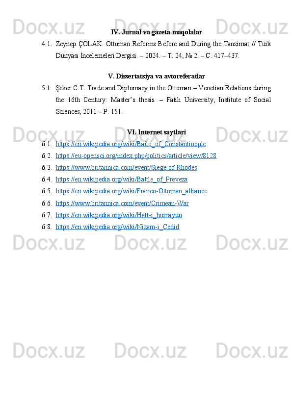 IV. Jurnal va gazeta maqolalar
4.1. Zeynep ÇOLAK. Ottoman Reforms Before and During the Tanzimat // Türk
Dünyası İncelemeleri Dergisi. – 2024. –  Т . 24, № 2. –  С . 417–437.
V. Dissertatsiya va avtoreferatlar
5.1. Şeker C.T.   Trade and Diplomacy in the Ottoman – Venetian Relations during
the   16th   Century :   Master’s   thesis.   –   Fatih   University,   Institute   of   Social
Sciences, 2011 – P. 151. 
VI. Internet saytlari
6.1. https://en.wikipedia.org/wiki/Bailo_of_Constantinople   
6.2. https://eu-opensci.org/index.php/politics/article/view/8128   
6.3. https://www.britannica.com/event/Siege-of-Rhodes   
6.4. https://en.wikipedia.org/wiki/Battle_of_Preveza     
6.5. https://en.wikipedia.org/wiki/Franco-Ottoman_alliance   
6.6. https://www.britannica.com/event/Crimean-War     
6.7. https://en.wikipedia.org/wiki/Hatt-i_humayun   
6.8. https://en.wikipedia.org/wiki/Nizam-i_Cedid      