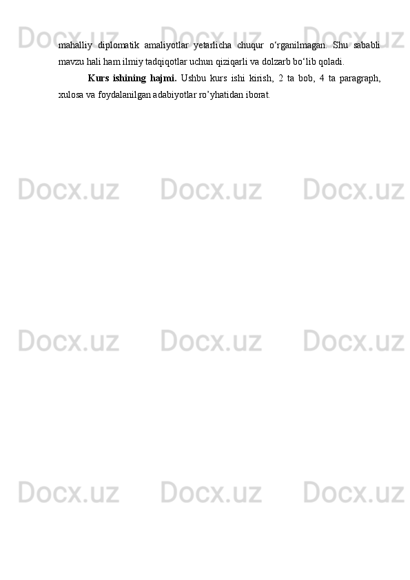 mahalliy   diplomatik   amaliyotlar   yetarlicha   chuqur   o‘rganilmagan.   Shu   sababli
mavzu hali ham ilmiy tadqiqotlar uchun qiziqarli va dolzarb bo‘lib qoladi.
Kurs   ishining   hajmi.   Ushbu   kurs   ishi   kirish,   2   ta   bob,   4   ta   paragraph,
xulosa va foydalanilgan adabiyotlar ro’yhatidan iborat.  