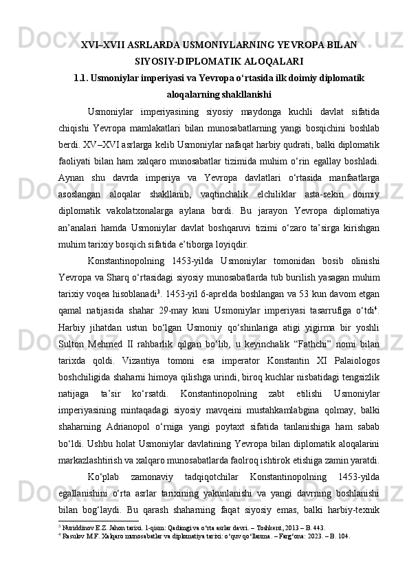 XVI–XVII ASRLARDA USMONIYLARNING YEVROPA BILAN
SIYOSIY-DIPLOMATIK ALOQALARI
1.1. Usmoniylar imperiyasi va Yevropa o‘rtasida ilk doimiy diplomatik
aloqalarning shakllanishi
Usmoniylar   imperiyasining   siyosiy   maydonga   kuchli   davlat   sifatida
chiqishi   Yevropa   mamlakatlari   bilan   munosabatlarning   yangi   bosqichini   boshlab
berdi. XV–XVI asrlarga kelib Usmoniylar nafaqat harbiy qudrati, balki diplomatik
faoliyati   bilan   ham   xalqaro   munosabatlar   tizimida   muhim   o‘rin   egallay   boshladi.
Aynan   shu   davrda   imperiya   va   Yevropa   davlatlari   o‘rtasida   manfaatlarga
asoslangan   aloqalar   shakllanib,   vaqtinchalik   elchiliklar   asta-sekin   doimiy
diplomatik   vakolatxonalarga   aylana   bordi.   Bu   jarayon   Yevropa   diplomatiya
an’analari   hamda   Usmoniylar   davlat   boshqaruvi   tizimi   o‘zaro   ta’sirga   kirishgan
muhim tarixiy bosqich sifatida e’tiborga loyiqdir.
Konstantinopolning   1453-yilda   Usmoniylar   tomonidan   bosib   olinishi
Yevropa va Sharq o‘rtasidagi siyosiy munosabatlarda tub burilish yasagan muhim
tarixiy voqea hisoblanadi 3
. 1453-yil 6-aprelda boshlangan va 53 kun davom etgan
qamal   natijasida   shahar   29-may   kuni   Usmoniylar   imperiyasi   tasarrufiga   o‘tdi 4
.
Harbiy   jihatdan   ustun   bo‘lgan   Usmoniy   qo‘shinlariga   atigi   yigirma   bir   yoshli
Sulton   Mehmed   II   rahbarlik   qilgan   bo‘lib,   u   keyinchalik   “Fathchi”   nomi   bilan
tarixda   qoldi.   Vizantiya   tomoni   esa   imperator   Konstantin   XI   Palaiologos
boshchiligida shaharni himoya qilishga urindi, biroq kuchlar nisbatidagi tengsizlik
natijaga   ta’sir   ko‘rsatdi.   Konstantinopolning   zabt   etilishi   Usmoniylar
imperiyasining   mintaqadagi   siyosiy   mavqeini   mustahkamlabgina   qolmay,   balki
shaharning   Adrianopol   o‘rniga   yangi   poytaxt   sifatida   tanlanishiga   ham   sabab
bo‘ldi.   Ushbu   holat   Usmoniylar   davlatining  Yevropa   bilan  diplomatik   aloqalarini
markazlashtirish va xalqaro munosabatlarda faolroq ishtirok etishiga zamin yaratdi.
Ko‘plab   zamonaviy   tadqiqotchilar   Konstantinopolning   1453-yilda
egallanishini   o‘rta   asrlar   tarixining   yakunlanishi   va   yangi   davrning   boshlanishi
bilan   bog‘laydi.   Bu   qarash   shaharning   faqat   siyosiy   emas,   balki   harbiy-texnik
3
  Nuriddinov E.Z.   Jahon tarixi. 1-qism: Qadimgi va o‘rta asrlar davri . – Toshkent, 2013 – B. 443.
4
  Rasulov M.F.  Xalqaro munosabatlar va diplomatiya tarixi: o‘quv qo‘llanma. – Farg‘ona: 2023. – B. 104.  
