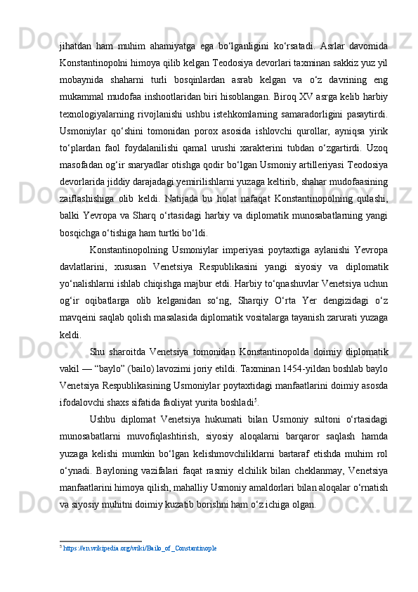 jihatdan   ham   muhim   ahamiyatga   ega   bo‘lganligini   ko‘rsatadi.   Asrlar   davomida
Konstantinopolni himoya qilib kelgan Teodosiya devorlari taxminan sakkiz yuz yil
mobaynida   shaharni   turli   bosqinlardan   asrab   kelgan   va   o‘z   davrining   eng
mukammal mudofaa inshootlaridan biri hisoblangan. Biroq XV asrga kelib harbiy
texnologiyalarning   rivojlanishi   ushbu   istehkomlarning   samaradorligini   pasaytirdi.
Usmoniylar   qo‘shini   tomonidan   porox   asosida   ishlovchi   qurollar,   ayniqsa   yirik
to‘plardan   faol   foydalanilishi   qamal   urushi   xarakterini   tubdan   o‘zgartirdi.   Uzoq
masofadan og‘ir snaryadlar otishga qodir bo‘lgan Usmoniy artilleriyasi Teodosiya
devorlarida jiddiy darajadagi yemirilishlarni yuzaga keltirib, shahar mudofaasining
zaiflashishiga   olib   keldi.   Natijada   bu   holat   nafaqat   Konstantinopolning   qulashi,
balki  Yevropa  va Sharq  o‘rtasidagi   harbiy  va  diplomatik  munosabatlarning  yangi
bosqichga o‘tishiga ham turtki bo‘ldi.
Konstantinopolning   Usmoniylar   imperiyasi   poytaxtiga   aylanishi   Yevropa
davlatlarini,   xususan   Venetsiya   Respublikasini   yangi   siyosiy   va   diplomatik
yo‘nalishlarni ishlab chiqishga majbur etdi. Harbiy to‘qnashuvlar Venetsiya uchun
og‘ir   oqibatlarga   olib   kelganidan   so‘ng,   Sharqiy   O‘rta   Yer   dengizidagi   o‘z
mavqeini saqlab qolish masalasida diplomatik vositalarga tayanish zarurati yuzaga
keldi.
Shu   sharoitda   Venetsiya   tomonidan   Konstantinopolda   doimiy   diplomatik
vakil — “baylo” (bailo) lavozimi joriy etildi. Taxminan 1454-yildan boshlab baylo
Venetsiya Respublikasining Usmoniylar poytaxtidagi manfaatlarini doimiy asosda
ifodalovchi shaxs sifatida faoliyat yurita boshladi 5
.
Ushbu   diplomat   Venetsiya   hukumati   bilan   Usmoniy   sultoni   o‘rtasidagi
munosabatlarni   muvofiqlashtirish,   siyosiy   aloqalarni   barqaror   saqlash   hamda
yuzaga   kelishi   mumkin   bo‘lgan   kelishmovchiliklarni   bartaraf   etishda   muhim   rol
o‘ynadi.   Bayloning   vazifalari   faqat   rasmiy   elchilik   bilan   cheklanmay,   Venetsiya
manfaatlarini himoya qilish, mahalliy Usmoniy amaldorlari bilan aloqalar o‘rnatish
va siyosiy muhitni doimiy kuzatib borishni ham o‘z ichiga olgan.
5
  https://en.wikipedia.org/wiki/Bailo_of_Constantinople   