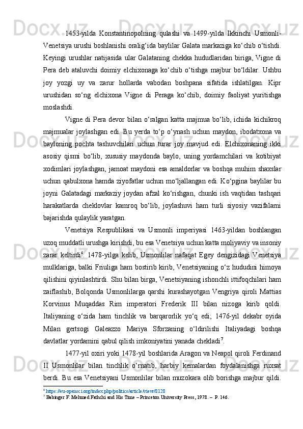 1453-yilda   Konstantinopolning   qulashi   va   1499-yilda   Ikkinchi   Usmonli-
Venetsiya urushi boshlanishi oralig‘ida baylilar Galata markaziga ko‘chib o‘tishdi.
Keyingi   urushlar   natijasida  ular   Galataning  chekka   hududlaridan   biriga,  Vigne  di
Pera   deb   ataluvchi   doimiy   elchixonaga   ko‘chib   o‘tishga   majbur   bo‘ldilar.   Ushbu
joy   yozgi   uy   va   zarur   hollarda   vabodan   boshpana   sifatida   ishlatilgan.   Kipr
urushidan   so‘ng   elchixona   Vigne   di   Peraga   ko‘chib,   doimiy   faoliyat   yuritishga
moslashdi.
Vigne   di   Pera   devor   bilan   o‘ralgan   katta   majmua   bo‘lib,   ichida   kichikroq
majmualar   joylashgan   edi.   Bu   yerda   to‘p   o‘ynash   uchun   maydon,   ibodatxona   va
bayloning   pochta   tashuvchilari   uchun   turar   joy   mavjud   edi.   Elchixonaning   ikki
asosiy   qismi   bo‘lib,   xususiy   maydonda   baylo,   uning   yordamchilari   va   kotibiyat
xodimlari  joylashgan,   jamoat   maydoni   esa   amaldorlar  va  boshqa  muhim   shaxslar
uchun qabulxona hamda ziyofatlar uchun mo‘ljallangan edi. Ko‘pgina baylilar bu
joyni   Galatadagi   markaziy   joydan   afzal   ko‘rishgan,   chunki   ish   vaqtidan   tashqari
harakatlarda   cheklovlar   kamroq   bo‘lib,   joylashuvi   ham   turli   siyosiy   vazifalarni
bajarishda qulaylik yaratgan.
Venetsiya   Respublikasi   va   Usmonli   imperiyasi   1463-yildan   boshlangan
uzoq muddatli urushga kirishdi, bu esa Venetsiya uchun katta moliyaviy va insoniy
zarar   keltirdi 6
.   1478-yilga   kelib,   Usmonlilar   nafaqat   Egey   dengizidagi   Venetsiya
mulklariga, balki Friuliga ham  bostirib kirib, Venetsiyaning o‘z hududini  himoya
qilishini qiyinlashtirdi. Shu bilan birga, Venetsiyaning ishonchli ittifoqchilari ham
zaiflashib,   Bolqonda   Usmonlilarga   qarshi   kurashayotgan   Vengriya   qiroli   Mattias
Korvinus   Muqaddas   Rim   imperatori   Frederik   III   bilan   nizoga   kirib   qoldi.
Italiyaning   o‘zida   ham   tinchlik   va   barqarorlik   yo‘q   edi;   1476-yil   dekabr   oyida
Milan   gertsogi   Galeazzo   Mariya   Sforzaning   o‘ldirilishi   Italiyadagi   boshqa
davlatlar yordamini qabul qilish imkoniyatini yanada chekladi 7
.
1477-yil oxiri yoki 1478-yil boshlarida Aragon va Neapol qiroli Ferdinand
II   Usmonlilar   bilan   tinchlik   o‘rnatib,   harbiy   kemalardan   foydalanishga   ruxsat
berdi. Bu  esa  Venetsiyani  Usmonlilar  bilan  muzokara  olib borishga  majbur  qildi.
6
  https://eu-opensci.org/index.php/politics/article/view/8128  
7
  Babinger F.   Mehmed Fathchi and His Time  – Princeton University Press, 1978. –  P. 146. 
