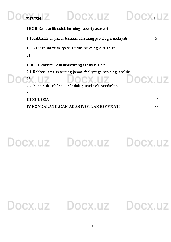 KIRISH …………………………………………………………………………3
I BOB  Rahbarlik uslublarining nazariy asoslari
1.1 Rahbarlik va jamoa tushunchalarining psixologik mohiyati…………………5
1.2   Rahbar   shaxsiga   qo’yiladigan   psixologik   talablar……………………………
21
II BOB  Rahbarlik uslublarining asosiy turlari
2.1   Rahbarlik  uslublarining  jamoa  faoliyatiga  psixologik  ta’siri…………………
28
2.2   Rahbarlik   uslubini   tanlashda   psixologik   yondashuv…………………………
32
III XULOSA …………………………………………………………………….36
IV FOYDALANILGAN ADABIYOTLAR RO’YXATI …………………..…38
2 