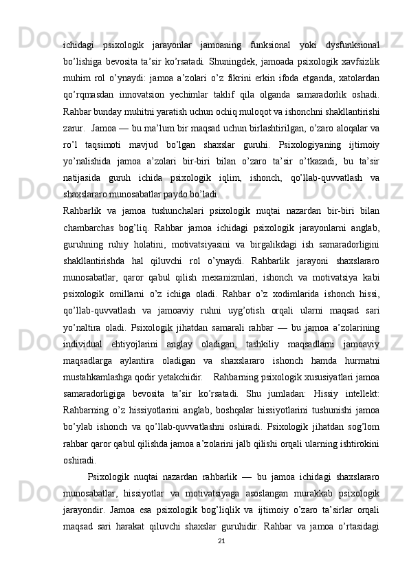 ichidagi   psixologik   jarayonlar   jamoaning   funksional   yoki   dysfunksional
bo’lishiga   bevosita   ta’sir   ko’rsatadi.   Shuningdek,   jamoada   psixologik   xavfsizlik
muhim   rol   o’ynaydi:   jamoa   a’zolari   o’z   fikrini   erkin   ifoda   etganda,   xatolardan
qo’rqmasdan   innovatsion   yechimlar   taklif   qila   olganda   samaradorlik   oshadi.
Rahbar bunday muhitni yaratish uchun ochiq muloqot va ishonchni shakllantirishi
zarur.   Jamoa — bu ma’lum bir maqsad uchun birlashtirilgan, o’zaro aloqalar va
ro’l   taqsimoti   mavjud   bo’lgan   shaxslar   guruhi.   Psixologiyaning   ijtimoiy
yo’nalishida   jamoa   a’zolari   bir-biri   bilan   o’zaro   ta’sir   o’tkazadi,   bu   ta’sir
natijasida   guruh   ichida   psixologik   iqlim,   ishonch,   qo’llab-quvvatlash   va
shaxslararo munosabatlar paydo bo’ladi. 
Rahbarlik   va   jamoa   tushunchalari   psixologik   nuqtai   nazardan   bir-biri   bilan
chambarchas   bog’liq.   Rahbar   jamoa   ichidagi   psixologik   jarayonlarni   anglab,
guruhning   ruhiy   holatini,   motivatsiyasini   va   birgalikdagi   ish   samaradorligini
shakllantirishda   hal   qiluvchi   rol   o’ynaydi.   Rahbarlik   jarayoni   shaxslararo
munosabatlar,   qaror   qabul   qilish   mexanizmlari,   ishonch   va   motivatsiya   kabi
psixologik   omillarni   o’z   ichiga   oladi.   Rahbar   o’z   xodimlarida   ishonch   hissi,
qo’llab-quvvatlash   va   jamoaviy   ruhni   uyg’otish   orqali   ularni   maqsad   sari
yo’naltira   oladi.   Psixologik   jihatdan   samarali   rahbar   —   bu   jamoa   a’zolarining
individual   ehtiyojlarini   anglay   oladigan,   tashkiliy   maqsadlarni   jamoaviy
maqsadlarga   aylantira   oladigan   va   shaxslararo   ishonch   hamda   hurmatni
mustahkamlashga qodir yetakchidir.    Rahbarning psixologik xususiyatlari jamoa
samaradorligiga   bevosita   ta’sir   ko’rsatadi.   Shu   jumladan:   Hissiy   intellekt:
Rahbarning   o’z   hissiyotlarini   anglab,   boshqalar   hissiyotlarini   tushunishi   jamoa
bo’ylab   ishonch   va   qo’llab-quvvatlashni   oshiradi.   Psixologik   jihatdan   sog’lom
rahbar qaror qabul qilishda jamoa a’zolarini jalb qilishi orqali ularning ishtirokini
oshiradi. 
Psixologik   nuqtai   nazardan   rahbarlik   —   bu   jamoa   ichidagi   shaxslararo
munosabatlar,   hissiyotlar   va   motivatsiyaga   asoslangan   murakkab   psixologik
jarayondir.   Jamoa   esa   psixologik   bog’liqlik   va   ijtimoiy   o’zaro   ta’sirlar   orqali
maqsad   sari   harakat   qiluvchi   shaxslar   guruhidir.   Rahbar   va   jamoa   o’rtasidagi
21 