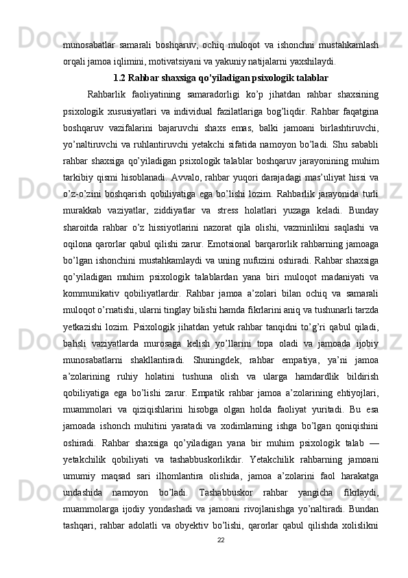 munosabatlar   samarali   boshqaruv,   ochiq   muloqot   va   ishonchni   mustahkamlash
orqali jamoa iqlimini, motivatsiyani va yakuniy natijalarni yaxshilaydi.
1.2 Rahbar shaxsiga qo’yiladigan psixologik talablar
Rahbarlik   faoliyatining   samaradorligi   ko’p   jihatdan   rahbar   shaxsining
psixologik   xususiyatlari   va   individual   fazilatlariga   bog’liqdir.   Rahbar   faqatgina
boshqaruv   vazifalarini   bajaruvchi   shaxs   emas,   balki   jamoani   birlashtiruvchi,
yo’naltiruvchi   va   ruhlantiruvchi   yetakchi   sifatida   namoyon   bo’ladi.   Shu   sababli
rahbar   shaxsiga   qo’yiladigan   psixologik   talablar   boshqaruv   jarayonining   muhim
tarkibiy  qismi   hisoblanadi.   Avvalo, rahbar  yuqori  darajadagi   mas’uliyat  hissi   va
o’z-o’zini   boshqarish   qobiliyatiga   ega   bo’lishi   lozim.   Rahbarlik   jarayonida   turli
murakkab   vaziyatlar,   ziddiyatlar   va   stress   holatlari   yuzaga   keladi.   Bunday
sharoitda   rahbar   o’z   hissiyotlarini   nazorat   qila   olishi,   vazminlikni   saqlashi   va
oqilona   qarorlar   qabul   qilishi   zarur.   Emotsional   barqarorlik   rahbarning   jamoaga
bo’lgan ishonchini mustahkamlaydi va uning nufuzini oshiradi. Rahbar shaxsiga
qo’yiladigan   muhim   psixologik   talablardan   yana   biri   muloqot   madaniyati   va
kommunikativ   qobiliyatlardir.   Rahbar   jamoa   a’zolari   bilan   ochiq   va   samarali
muloqot o’rnatishi, ularni tinglay bilishi hamda fikrlarini aniq va tushunarli tarzda
yetkazishi   lozim.   Psixologik   jihatdan   yetuk   rahbar   tanqidni   to’g’ri   qabul   qiladi,
bahsli   vaziyatlarda   murosaga   kelish   yo’llarini   topa   oladi   va   jamoada   ijobiy
munosabatlarni   shakllantiradi.   Shuningdek,   rahbar   empatiya,   ya’ni   jamoa
a’zolarining   ruhiy   holatini   tushuna   olish   va   ularga   hamdardlik   bildirish
qobiliyatiga   ega   bo’lishi   zarur.   Empatik   rahbar   jamoa   a’zolarining   ehtiyojlari,
muammolari   va   qiziqishlarini   hisobga   olgan   holda   faoliyat   yuritadi.   Bu   esa
jamoada   ishonch   muhitini   yaratadi   va   xodimlarning   ishga   bo’lgan   qoniqishini
oshiradi.   Rahbar   shaxsiga   qo’yiladigan   yana   bir   muhim   psixologik   talab   —
yetakchilik   qobiliyati   va   tashabbuskorlikdir.   Yetakchilik   rahbarning   jamoani
umumiy   maqsad   sari   ilhomlantira   olishida,   jamoa   a’zolarini   faol   harakatga
undashida   namoyon   bo’ladi.   Tashabbuskor   rahbar   yangicha   fikrlaydi,
muammolarga   ijodiy   yondashadi   va   jamoani   rivojlanishga   yo’naltiradi.   Bundan
tashqari,   rahbar   adolatli   va   obyektiv   bo’lishi,   qarorlar   qabul   qilishda   xolislikni
22 