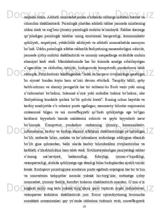 saqlashi lozim. Adolatli munosabat jamoa a’zolarida rahbarga nisbatan hurmat va
ishonchni shakllantiradi. Psixologik jihatdan adolatli rahbar jamoada nizolarning
oldini oladi va sog’lom ijtimoiy-psixologik muhitni ta’minlaydi. Rahbar shaxsiga
qo’yiladigan   psixologik   talablar   uning   emotsional   barqarorligi,   kommunikativ
qobiliyati,   empatiyasi,   yetakchilik   salohiyati   va   adolatli   munosabatida   namoyon
bo’ladi. Ushbu psixologik sifatlar rahbarlik faoliyatining samaradorligini oshirish,
jamoada ijobiy muhitni shakllantirish va umumiy maqsadlarga erishishda muhim
ahamiyat   kasb   etadi.   Mamlakatimizda   har   bir   tizimida   amalga   oshirilayotgan
o’zgarishlar   va   islohotlar,   tabiiyki,   boshqaruvda   kompetentli   yondashuvni   talab
etmoqda. Prezidentimiz takidlagandek “Jadal va barqaror rivojlanishga qaratilgan
bu   siyosat   bundan   keyin   ham   so’zsiz   davom   ettiriladi.   Tanqidiy   tahlil,   qatiy
tartib-intizom   va   shaxsiy   javogarlik   har   bir   rahbarni-bu   Bosh   vazir   yoki   uning
o’rinbosarlari   bo’ladimi,   hukumat   a’zosi   yoki   xududlar   hokimi   bo’ladimi,   ular
faoliyatining   kundalik   qoidasi   bo’lib   qolishi   kerak”.   Buning   uchun   hayotda   va
kasbiy amaliyotda o’z sohasini  puxta egallagan, zamonaviy bilimlar  majmuasini
mukammal   bilgan   va   uni   muvaffaqiyatli   qo’llash   qobiliyatiga   ega   bo’lgan
kadrlarni   tayyorlash   hamda   malakasini   oshirish   va   qayta   tayyorlash   zarur
bo’lmoqda.   Kompetent   yondashuv   raxbarning   ijtimoiy,   kommunikativ,
informatsion,   kasbiy   va   boshqa   shaxsiy   sifatlarini   shakllantirishga   yo’naltirilgan
bo’lib,   raxbarda   bilim,   malaka   va   ko’nikmalarni   xodimlarga   oddiygina   еtkazish
bo’lib   gina   qolmasdan,   balki   ularda   kasbiy   bilimdonlikni   rivojlantirishni   va
kafolatli o’zlashtirilishini ham talab etadi. Sivilizatsiyalashgan jamiyatdagi rahbar
o’zining   ma’naviyati,   barkamolligi,   fidoiyligi,   iymon-e’tiqodliligi,
vatanparvarligi, alohida qobiliyatga ega ekanligi bilan boshqalardan ajralib turishi
kеrak. Boshqaruv psixologiyasi asoslarini puxta egallash orqaligina har bir ta’lim
va   innovatsion   tadqiqotlar   insonda   yuksak   his-tuyg’ular,   mеhnatga   ijobiy
munosabat, ijtimoiy faollik, komfort hislarini shakllantirish mumkin. O’zini-o’zi
anglash   milliy   ong   kabi   yuksak   tuyg’ularni   qaror   toptirish   orqali   mеhnatsеvar,
vatanparvar   kishilarni   shakllantirish   joiz.   Bozor   iqtisodiyotining   birmuncha
murakkab   mеxanizmlari   qay   yo’sinda   ishlashini   tushunib   еtish,   muvaffaqiyatli
23 
