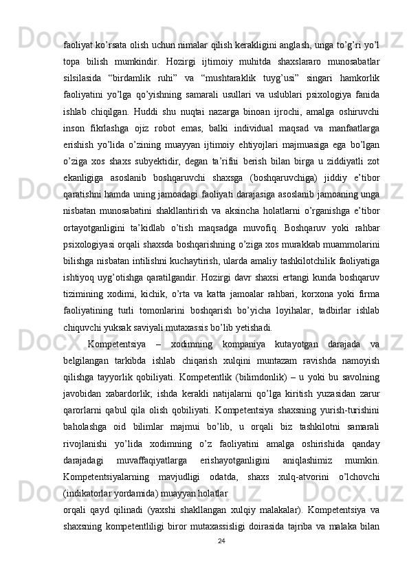 faoliyat ko’rsata olish uchun nimalar qilish kеrakligini anglash, unga to’g’ri yo’l
topa   bilish   mumkindir.   Hozirgi   ijtimoiy   muhitda   shaxslararo   munosabatlar
silsilasida   “birdamlik   ruhi”   va   “mushtaraklik   tuyg’usi”   singari   hamkorlik
faoliyatini   yo’lga   qo’yishning   samarali   usullari   va   uslublari   psixologiya   fanida
ishlab   chiqilgan.   Huddi   shu   nuqtai   nazarga   binoan   ijrochi,   amalga   oshiruvchi
inson   fikrlashga   ojiz   robot   emas,   balki   individual   maqsad   va   manfaatlarga
erishish   yo’lida   o’zining   muayyan   ijtimoiy   ehtiyojlari   majmuasiga   ega   bo’lgan
o’ziga   xos   shaxs   subyеktidir,   dеgan   ta’rifni   bеrish   bilan   birga   u   ziddiyatli   zot
ekanligiga   asoslanib   boshqaruvchi   shaxsga   (boshqaruvchiga)   jiddiy   e’tibor
qaratishni hamda uning jamoadagi faoliyati darajasiga asoslanib jamoaning unga
nisbatan   munosabatini   shakllantirish   va   aksincha   holatlarni   o’rganishga   e’tibor
ortayotganligini   ta’kidlab   o’tish   maqsadga   muvofiq.   Boshqaruv   yoki   rahbar
psixologiyasi orqali shaxsda boshqarishning o’ziga xos murakkab muammolarini
bilishga nisbatan intilishni  kuchaytirish, ularda amaliy tashkilotchilik faoliyatiga
ishtiyoq  uyg’otishga  qaratilgandir.  Hozirgi  davr   shaxsi   ertangi   kunda  boshqaruv
tizimining   xodimi,   kichik,   o’rta   va   katta   jamoalar   rahbari,   korxona   yoki   firma
faoliyatining   turli   tomonlarini   boshqarish   bo’yicha   loyihalar,   tadbirlar   ishlab
chiquvchi yuksak saviyali mutaxassis bo’lib yеtishadi.
Kompetentsiya   –   xodimning   kompaniya   kutayotgan   darajada   va
belgilangan   tarkibda   ishlab   chiqarish   xulqini   muntazam   ravishda   namoyish
qilishga   tayyorlik   qobiliyati.   Kompetentlik   (bilimdonlik)   –   u   yoki   bu   savolning
javobidan   xabardorlik;   ishda   kerakli   natijalarni   qo’lga   kiritish   yuzasidan   zarur
qarorlarni   qabul   qila   olish   qobiliyati.   Kompetentsiya   shaxsning   yurish-turishini
baholashga   oid   bilimlar   majmui   bo’lib,   u   orqali   biz   tashkilotni   samarali
rivojlanishi   yo’lida   xodimning   o’z   faoliyatini   amalga   oshirishida   qanday
darajadagi   muvaffaqiyatlarga   erishayotganligini   aniqlashimiz   mumkin.
Kompetentsiyalarning   mavjudligi   odatda,   shaxs   xulq-atvorini   o’lchovchi
(indikatorlar yordamida) muayyan holatlar
orqali   qayd   qilinadi   (yaxshi   shakllangan   xulqiy   malakalar).   Kompetentsiya   va
shaxsning   kompetentliligi   biror   mutaxassisligi   doirasida   tajriba   va   malaka   bilan
24 