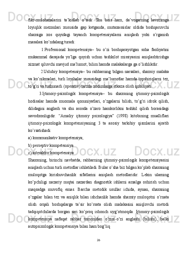 fikr-mulohazalarini   ta’kidlab   o’tadi.   Shu   bois   ham,   da’vogarning   lavozimga
loyiqlik   mezonlari   xususida   gap   ketganda,   mutaxassislar   oldida   boshqaruvchi
shaxsiga   xos   quyidagi   tayanch   kompetensiyalarni   aniqlash   yoki   o’rganish
masalasi ko’ndalang turadi:
  1.Professional   kompetensiya–   bu   o’zi   boshqarayotgan   soha   faoliyatini
mukammal   darajada   yo’lga   quyish   uchun   tashkilot   missiyasini   aniqlashtirishga
xizmat qiluvchi mavjud ma’lumot, bilim hamda malakalarga ga o’lishlikdir.
  2.Uslubiy   kompetensiya–   bu   rahbarning   bilgan   narsalari,   shaxsiy   malaka
va ko’nikmalari, turli loyihalar xususidagi  ma’lumotlar hamda topshiriqlarni tez,
to’g’ri va tushunarli (operativ) tarzda xodimlarga еtkaza olish qobiliyati.
3.Ijtimoiy-psixologik   kompetensiya–   bu   shaxsning   ijtimoiy-psixologik
hodisalar   hamda   muomala   qonuniyatlari,   o’zgalarni   bilish,   to’g’ri   idrok   qilish,
dilidagini   anglash   va   shu   asosda   o’zaro   hamkorlikni   tashkil   qilish   borasidagi
savodxonligidir.   “Amaliy   ijtimoiy   psixologiya”   (1998)   kitobining   mualliflari
ijtimoiy-psixologik   kompetensiyaning   3   ta   asosiy   tarkibiy   qismlarini   ajratib
ko’rsatishadi:
a) kommunikativ kompetensiya;
b) perseptiv kompetensiya
c) interaktiv kompetensiya
Shaxsning,   birinchi   navbatda,   rahbarning   ijtimoiy-psixologik   kompetensiyasini
aniqlash uchun turli metodlar ishlatiladi. Bular o’sha biz bilgan ko’plab shaxsning
muloqotga   kirishuvchanlik   sifatlarini   aniqlash   metodlaridir.   Lekin   ularning
ko’pchiligi   nazariy   nuqtai   nazardan   diagnostik   ishlarni   amalga   oshirish   uchun
maqsadga   muvofiq   emas.   Barcha   metodik   usullar   ichida,   aynan,   shaxsning
o’zgalar   bilan   tez   va   aniqlik   bilan   ishchanlik   hamda   shaxsiy   muloqotni   o’rnata
olish   orqali   boshqalarga   ta’sir   ko’rsata   olish   malakasini   aniqlovchi   metodi
tadqiqotchilarda   borgan   sari   ko’proq   ishonch   uyg’otmoqda.   Ijtimoiy-psixologik
kompetensiya   nafaqat   rahbar   tomonidan   o’zini-o’zi   anglashi   (bilishi),   balki
autopsixologik kompetensiya bilan ham bog’liq
26 