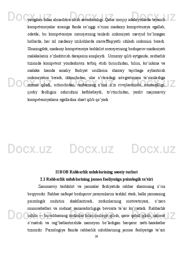 yangilari bilan almashtira olish savodxonligi. Qator xorijiy adabiyotlarda tayanch
kompetensiyalar   sirasiga   fanda   so’nggi   o’rinni   madaniy   kompetensiya   egallab,
odatda,   bu   kompetensiya   menejerning   tanlash   imkoniyati   mavjud   bo’lmagan
hollarda,   har   xil   madaniy   uzilishlarda   muvaffaqiyatli   ishlash   imkonini   beradi.
Shuningdek, madaniy kompetensiya tashkilot menejerining boshqaruv madaniyati
malakalarini o’zlashtirish darajasini aniqlaydi.  Umumiy qilib aytganda, raxbarlik
tizimida   kompetent   yondashuvni   tatbiq   etish   birinchidan,   bilim,   ko’nikma   va
malaka   hamda   amaliy   faoliyat   usullarini   shaxsiy   tajribaga   aylantirish
imkoniyatini   beradi,   ikkinchidan,   ular   o’rtasidagi   integratsiyani   ta’minlashga
xizmat   qiladi,   uchinchidan,   raxbarning   o’zini   o’zi   rivojlantirishi,   mustaqilligi,
ijodiy   faolligini   oshirishini   kafolatlaydi,   to’rtinchidan,   yaxlit   majmuaviy
kompetensiyalarni egallashni shart qilib qo’yadi.
II BOB  Rahbarlik uslublarining asosiy turlari
2.1  Rahbarlik uslublarining jamoa faoliyatiga psixologik ta’siri
Zamonaviy   tashkilot   va   jamoalar   faoliyatida   rahbar   shaxsining   o’rni
beqiyosdir. Rahbar nafaqat boshqaruv jarayonlarini tashkil etadi, balki jamoaning
psixologik   muhitini   shakllantiradi,   xodimlarning   motivatsiyasi,   o’zaro
munosabatlari   va   mehnat   samaradorligiga   bevosita   ta’sir   ko’rsatadi.   Rahbarlik
uslubi — bu rahbarning xodimlar bilan muloqot qilish, qaror qabul qilish, nazorat
o’rnatish   va   rag’batlantirishda   namoyon   bo’ladigan   barqaror   xatti-harakatlar
tizimidir.   Psixologiya   fanida   rahbarlik   uslublarining   jamoa   faoliyatiga   ta’siri
28 