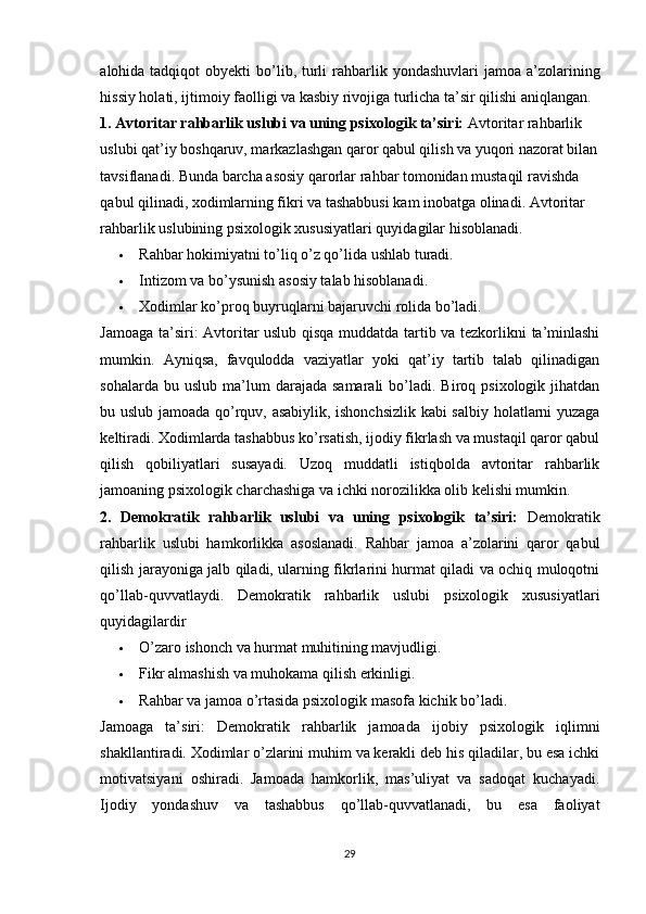 alohida tadqiqot   obyekti  bo’lib, turli  rahbarlik  yondashuvlari   jamoa a’zolarining
hissiy holati, ijtimoiy faolligi va kasbiy rivojiga turlicha ta’sir qilishi aniqlangan.
1. Avtoritar rahbarlik uslubi va uning psixologik ta’siri:  Avtoritar rahbarlik 
uslubi qat’iy boshqaruv, markazlashgan qaror qabul qilish va yuqori nazorat bilan
tavsiflanadi. Bunda barcha asosiy qarorlar rahbar tomonidan mustaqil ravishda 
qabul qilinadi, xodimlarning fikri va tashabbusi kam inobatga olinadi.   Avtoritar 
rahbarlik uslubining psixologik xususiyatlari quyidagilar hisoblanadi.
 Rahbar hokimiyatni to’liq o’z qo’lida ushlab turadi.
 Intizom va bo’ysunish asosiy talab hisoblanadi.
 Xodimlar ko’proq buyruqlarni bajaruvchi rolida bo’ladi.
Jamoaga ta’siri: Avtoritar uslub qisqa muddatda tartib va tezkorlikni ta’minlashi
mumkin.   Ayniqsa,   favqulodda   vaziyatlar   yoki   qat’iy   tartib   talab   qilinadigan
sohalarda  bu  uslub   ma’lum  darajada  samarali   bo’ladi.  Biroq  psixologik  jihatdan
bu uslub jamoada qo’rquv, asabiylik, ishonchsizlik kabi salbiy holatlarni yuzaga
keltiradi. Xodimlarda tashabbus ko’rsatish, ijodiy fikrlash va mustaqil qaror qabul
qilish   qobiliyatlari   susayadi.   Uzoq   muddatli   istiqbolda   avtoritar   rahbarlik
jamoaning psixologik charchashiga va ichki norozilikka olib kelishi mumkin.
2.   Demokratik   rahbarlik   uslubi   va   uning   psixologik   ta’siri:   Demokratik
rahbarlik   uslubi   hamkorlikka   asoslanadi.   Rahbar   jamoa   a’zolarini   qaror   qabul
qilish jarayoniga jalb qiladi, ularning fikrlarini hurmat qiladi va ochiq muloqotni
qo’llab-quvvatlaydi.   Demokratik   rahbarlik   uslubi   psixologik   xususiyatlari
quyidagilardir
 O’zaro ishonch va hurmat muhitining mavjudligi.
 Fikr almashish va muhokama qilish erkinligi.
 Rahbar va jamoa o’rtasida psixologik masofa kichik bo’ladi.
Jamoaga   ta’siri:   Demokratik   rahbarlik   jamoada   ijobiy   psixologik   iqlimni
shakllantiradi. Xodimlar o’zlarini muhim va kerakli deb his qiladilar, bu esa ichki
motivatsiyani   oshiradi.   Jamoada   hamkorlik,   mas’uliyat   va   sadoqat   kuchayadi.
Ijodiy   yondashuv   va   tashabbus   qo’llab-quvvatlanadi,   bu   esa   faoliyat
29 
