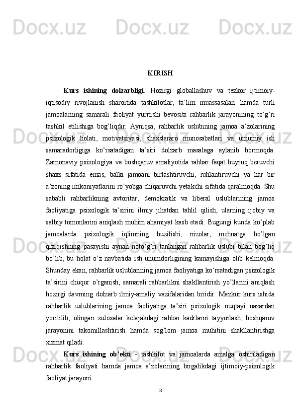 KIRISH
Kurs   ishining   dolzarbligi .   Hozirgi   globallashuv   va   tezkor   ijtimoiy-
iqtisodiy   rivojlanish   sharoitida   tashkilotlar,   ta’lim   muassasalari   hamda   turli
jamoalarning   samarali   faoliyat   yuritishi   bevosita   rahbarlik   jarayonining   to’g’ri
tashkil   etilishiga   bog’liqdir.   Ayniqsa,   rahbarlik   uslubining   jamoa   a’zolarining
psixologik   holati,   motivatsiyasi,   shaxslararo   munosabatlari   va   umumiy   ish
samaradorligiga   ko’rsatadigan   ta’siri   dolzarb   masalaga   aylanib   bormoqda.
Zamonaviy   psixologiya   va   boshqaruv   amaliyotida   rahbar   faqat   buyruq   beruvchi
shaxs   sifatida   emas,   balki   jamoani   birlashtiruvchi,   ruhlantiruvchi   va   har   bir
a’zoning imkoniyatlarini ro’yobga chiqaruvchi yetakchi sifatida qaralmoqda. Shu
sababli   rahbarlikning   avtoritar,   demokratik   va   liberal   uslublarining   jamoa
faoliyatiga   psixologik   ta’sirini   ilmiy   jihatdan   tahlil   qilish,   ularning   ijobiy   va
salbiy tomonlarini aniqlash muhim ahamiyat kasb etadi. Bugungi kunda ko’plab
jamoalarda   psixologik   iqlimning   buzilishi,   nizolar,   mehnatga   bo’lgan
qiziqishning   pasayishi   aynan   noto’g’ri   tanlangan   rahbarlik   uslubi   bilan   bog’liq
bo’lib,   bu   holat   o’z   navbatida   ish   unumdorligining   kamayishiga   olib   kelmoqda.
Shunday ekan, rahbarlik uslublarining jamoa faoliyatiga ko’rsatadigan psixologik
ta’sirini   chuqur   o’rganish,   samarali   rahbarlikni   shakllantirish   yo’llarini   aniqlash
hozirgi   davrning   dolzarb   ilmiy-amaliy   vazifalaridan   biridir.   Mazkur   kurs   ishida
rahbarlik   uslublarining   jamoa   faoliyatiga   ta’siri   psixologik   nuqtayi   nazardan
yoritilib,   olingan   xulosalar   kelajakdagi   rahbar   kadrlarni   tayyorlash,   boshqaruv
jarayonini   takomillashtirish   hamda   sog’lom   jamoa   muhitini   shakllantirishga
xizmat qiladi.
Kurs   ishining   ob’ekti   -   tashkilot   va   jamoalarda   amalga   oshiriladigan
rahbarlik   faoliyati   hamda   jamoa   a’zolarining   birgalikdagi   ijtimoiy-psixologik
faoliyat jarayoni.
3 