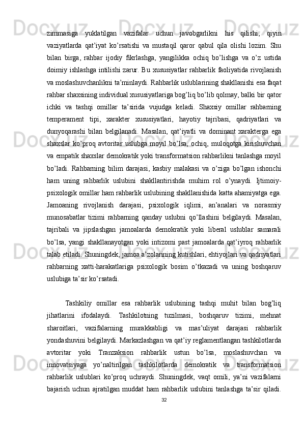 zimmasiga   yuklatilgan   vazifalar   uchun   javobgarlikni   his   qilishi,   qiyin
vaziyatlarda   qat’iyat   ko’rsatishi   va   mustaqil   qaror   qabul   qila   olishi   lozim.   Shu
bilan   birga,   rahbar   ijodiy   fikrlashga,   yangilikka   ochiq   bo’lishga   va   o’z   ustida
doimiy ishlashga  intilishi  zarur. Bu  xususiyatlar  rahbarlik faoliyatida rivojlanish
va moslashuvchanlikni ta’minlaydi. Rahbarlik uslublarining shakllanishi esa faqat
rahbar shaxsining individual xususiyatlariga bog’liq bo’lib qolmay, balki bir qator
ichki   va   tashqi   omillar   ta’sirida   vujudga   keladi.   Shaxsiy   omillar   rahbarning
temperament   tipi,   xarakter   xususiyatlari,   hayotiy   tajribasi,   qadriyatlari   va
dunyoqarashi   bilan   belgilanadi.   Masalan,   qat’iyatli   va   dominant   xarakterga   ega
shaxslar   ko’proq   avtoritar   uslubga   moyil   bo’lsa,   ochiq,   muloqotga   kirishuvchan
va empatik shaxslar demokratik yoki transformatsion rahbarlikni tanlashga moyil
bo’ladi.   Rahbarning   bilim   darajasi,   kasbiy   malakasi   va   o’ziga   bo’lgan   ishonchi
ham   uning   rahbarlik   uslubini   shakllantirishda   muhim   rol   o’ynaydi.   Ijtimoiy-
psixologik omillar ham rahbarlik uslubining shakllanishida katta ahamiyatga ega.
Jamoaning   rivojlanish   darajasi,   psixologik   iqlimi,   an’analari   va   norasmiy
munosabatlar   tizimi   rahbarning   qanday   uslubni   qo’llashini   belgilaydi.   Masalan,
tajribali   va   jipslashgan   jamoalarda   demokratik   yoki   liberal   uslublar   samarali
bo’lsa,   yangi   shakllanayotgan   yoki   intizomi   past   jamoalarda   qat’iyroq   rahbarlik
talab etiladi. Shuningdek, jamoa a’zolarining kutishlari, ehtiyojlari va qadriyatlari
rahbarning   xatti-harakatlariga   psixologik   bosim   o’tkazadi   va   uning   boshqaruv
uslubiga ta’sir ko’rsatadi.
Tashkiliy   omillar   esa   rahbarlik   uslubining   tashqi   muhit   bilan   bog’liq
jihatlarini   ifodalaydi.   Tashkilotning   tuzilmasi,   boshqaruv   tizimi,   mehnat
sharoitlari,   vazifalarning   murakkabligi   va   mas’uliyat   darajasi   rahbarlik
yondashuvini belgilaydi. Markazlashgan va qat’iy reglamentlangan tashkilotlarda
avtoritar   yoki   Tranzaksion   rahbarlik   ustun   bo’lsa,   moslashuvchan   va
innovatsiyaga   yo’naltirilgan   tashkilotlarda   demokratik   va   transformatsion
rahbarlik   uslublari   ko’proq   uchraydi.   Shuningdek,   vaqt   omili,   ya’ni   vazifalarni
bajarish   uchun   ajratilgan   muddat   ham   rahbarlik   uslubini   tanlashga   ta’sir   qiladi.
32 