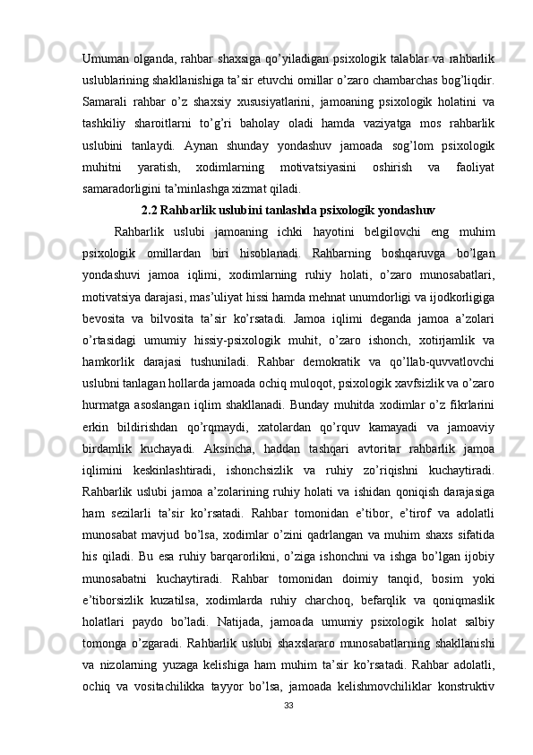 Umuman   olganda,   rahbar   shaxsiga   qo’yiladigan   psixologik   talablar   va   rahbarlik
uslublarining shakllanishiga ta’sir etuvchi omillar o’zaro chambarchas bog’liqdir.
Samarali   rahbar   o’z   shaxsiy   xususiyatlarini,   jamoaning   psixologik   holatini   va
tashkiliy   sharoitlarni   to’g’ri   baholay   oladi   hamda   vaziyatga   mos   rahbarlik
uslubini   tanlaydi.   Aynan   shunday   yondashuv   jamoada   sog’lom   psixologik
muhitni   yaratish,   xodimlarning   motivatsiyasini   oshirish   va   faoliyat
samaradorligini ta’minlashga xizmat qiladi.
2.2 Rahbarlik uslubini tanlashda psixologik yondashuv
Rahbarlik   uslubi   jamoaning   ichki   hayotini   belgilovchi   eng   muhim
psixologik   omillardan   biri   hisoblanadi.   Rahbarning   boshqaruvga   bo’lgan
yondashuvi   jamoa   iqlimi,   xodimlarning   ruhiy   holati,   o’zaro   munosabatlari,
motivatsiya darajasi, mas’uliyat hissi hamda mehnat unumdorligi va ijodkorligiga
bevosita   va   bilvosita   ta’sir   ko’rsatadi.   Jamoa   iqlimi   deganda   jamoa   a’zolari
o’rtasidagi   umumiy   hissiy-psixologik   muhit,   o’zaro   ishonch,   xotirjamlik   va
hamkorlik   darajasi   tushuniladi.   Rahbar   demokratik   va   qo’llab-quvvatlovchi
uslubni tanlagan hollarda jamoada ochiq muloqot, psixologik xavfsizlik va o’zaro
hurmatga   asoslangan   iqlim   shakllanadi.   Bunday   muhitda   xodimlar   o’z   fikrlarini
erkin   bildirishdan   qo’rqmaydi,   xatolardan   qo’rquv   kamayadi   va   jamoaviy
birdamlik   kuchayadi.   Aksincha,   haddan   tashqari   avtoritar   rahbarlik   jamoa
iqlimini   keskinlashtiradi,   ishonchsizlik   va   ruhiy   zo’riqishni   kuchaytiradi.
Rahbarlik   uslubi   jamoa   a’zolarining   ruhiy   holati   va   ishidan   qoniqish   darajasiga
ham   sezilarli   ta’sir   ko’rsatadi.   Rahbar   tomonidan   e’tibor,   e’tirof   va   adolatli
munosabat   mavjud   bo’lsa,   xodimlar   o’zini   qadrlangan   va   muhim   shaxs   sifatida
his   qiladi.   Bu   esa   ruhiy   barqarorlikni,   o’ziga   ishonchni   va   ishga   bo’lgan   ijobiy
munosabatni   kuchaytiradi.   Rahbar   tomonidan   doimiy   tanqid,   bosim   yoki
e’tiborsizlik   kuzatilsa,   xodimlarda   ruhiy   charchoq,   befarqlik   va   qoniqmaslik
holatlari   paydo   bo’ladi.   Natijada,   jamoada   umumiy   psixologik   holat   salbiy
tomonga   o’zgaradi.   Rahbarlik   uslubi   shaxslararo   munosabatlarning   shakllanishi
va   nizolarning   yuzaga   kelishiga   ham   muhim   ta’sir   ko’rsatadi.   Rahbar   adolatli,
ochiq   va   vositachilikka   tayyor   bo’lsa,   jamoada   kelishmovchiliklar   konstruktiv
33 