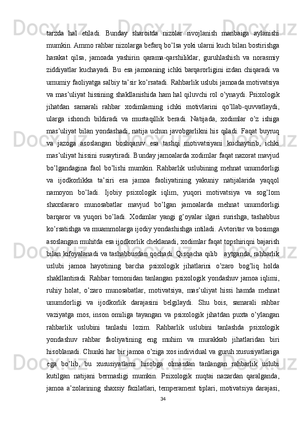 tarzda   hal   etiladi.   Bunday   sharoitda   nizolar   rivojlanish   manbaiga   aylanishi
mumkin. Ammo rahbar nizolarga befarq bo’lsa yoki ularni kuch bilan bostirishga
harakat   qilsa,   jamoada   yashirin   qarama-qarshiliklar,   guruhlashish   va   norasmiy
ziddiyatlar   kuchayadi.   Bu   esa   jamoaning   ichki   barqarorligini   izdan  chiqaradi   va
umumiy faoliyatga salbiy ta’sir ko’rsatadi. Rahbarlik uslubi jamoada motivatsiya
va mas’uliyat hissining shakllanishida ham hal qiluvchi rol o’ynaydi. Psixologik
jihatdan   samarali   rahbar   xodimlarning   ichki   motivlarini   qo’llab-quvvatlaydi,
ularga   ishonch   bildiradi   va   mustaqillik   beradi.   Natijada,   xodimlar   o’z   ishiga
mas’uliyat bilan yondashadi, natija uchun javobgarlikni his qiladi. Faqat buyruq
va   jazoga   asoslangan   boshqaruv   esa   tashqi   motivatsiyani   kuchaytirib,   ichki
mas’uliyat hissini susaytiradi. Bunday jamoalarda xodimlar faqat nazorat mavjud
bo’lgandagina   faol   bo’lishi   mumkin.   Rahbarlik   uslubining   mehnat   unumdorligi
va   ijodkorlikka   ta’siri   esa   jamoa   faoliyatining   yakuniy   natijalarida   yaqqol
namoyon   bo’ladi.   Ijobiy   psixologik   iqlim,   yuqori   motivatsiya   va   sog’lom
shaxslararo   munosabatlar   mavjud   bo’lgan   jamoalarda   mehnat   unumdorligi
barqaror   va   yuqori   bo’ladi.   Xodimlar   yangi   g’oyalar   ilgari   surishga,   tashabbus
ko’rsatishga va muammolarga ijodiy yondashishga intiladi. Avtoritar va bosimga
asoslangan muhitda esa ijodkorlik cheklanadi, xodimlar faqat topshiriqni bajarish
bilan kifoyalanadi va tashabbusdan qochadi. Qisqacha qilib     aytganda, rahbarlik
uslubi   jamoa   hayotining   barcha   psixologik   jihatlarini   o’zaro   bog’liq   holda
shakllantiradi.  Rahbar  tomonidan  tanlangan   psixologik  yondashuv  jamoa   iqlimi,
ruhiy   holat,   o’zaro   munosabatlar,   motivatsiya,   mas’uliyat   hissi   hamda   mehnat
unumdorligi   va   ijodkorlik   darajasini   belgilaydi.   Shu   bois,   samarali   rahbar
vaziyatga   mos,   inson   omiliga   tayangan   va   psixologik   jihatdan   puxta   o’ylangan
rahbarlik   uslubini   tanlashi   lozim.   Rahbarlik   uslubini   tanlashda   psixologik
yondashuv   rahbar   faoliyatining   eng   muhim   va   murakkab   jihatlaridan   biri
hisoblanadi. Chunki har bir jamoa o’ziga xos individual va guruh xususiyatlariga
ega   bo’lib,   bu   xususiyatlarni   hisobga   olmasdan   tanlangan   rahbarlik   uslubi
kutilgan   natijani   bermasligi   mumkin.   Psixologik   nuqtai   nazardan   qaralganda,
jamoa   a’zolarining   shaxsiy   fazilatlari,   temperament   tiplari,   motivatsiya   darajasi,
34 