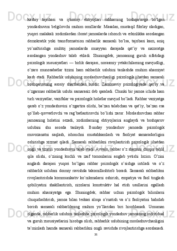 kasbiy   tajribasi   va   ijtimoiy   ehtiyojlari   rahbarning   boshqaruvga   bo’lgan
yondashuvini   belgilovchi  muhim   omillardir.  Masalan,   mustaqil   fikrlay oladigan,
yuqori malakali xodimlardan iborat jamoalarda ishonch va erkinlikka asoslangan
demokratik   yoki   transformatsion   rahbarlik   samarali   bo’lsa,   tajribasi   kam,   aniq
yo’naltirishga   muhtoj   jamoalarda   muayyan   darajada   qat’iy   va   nazoratga
asoslangan   yondashuv   talab   etiladi.   Shuningdek,   jamoaning   guruh   sifatidagi
psixologik  xususiyatlari   —  birlik  darajasi,  norasmiy  yetakchilarning  mavjudligi,
o’zaro   munosabatlar   tizimi   ham   rahbarlik   uslubini   tanlashda   muhim   ahamiyat
kasb etadi. Rahbarlik uslubining moslashuvchanligi  psixologik jihatdan samarali
boshqaruvning   asosiy   shartlaridan   biridir.   Zamonaviy   psixologiyada   qat’iy   va
o’zgarmas rahbarlik uslubi samarasiz deb qaraladi. Chunki bir jamoa ichida ham
turli vaziyatlar, vazifalar va psixologik holatlar mavjud bo’ladi. Rahbar vaziyatga
qarab   o’z   yondashuvini   o’zgartira   olishi,   ba’zan   talabchan   va   qat’iy,   ba’zan   esa
qo’llab-quvvatlovchi   va   rag’batlantiruvchi   bo’lishi   zarur.   Moslashuvchan   rahbar
jamoaning   holatini   sezadi,   xodimlarning   ehtiyojlarini   anglaydi   va   boshqaruv
uslubini   shu   asosda   tanlaydi.   Bunday   yondashuv   jamoada   psixologik
muvozanatni   saqlash,   ishonchni   mustahkamlash   va   faoliyat   samaradorligini
oshirishga   xizmat   qiladi.   Samarali   rahbarlikni   rivojlantirish   psixologik   jihatdan
ongli va tizimli yondashuvni talab etadi. Avvalo, rahbar o’z shaxsini chuqur tahlil
qila   olishi,   o’zining   kuchli   va   zaif   tomonlarini   anglab   yetishi   lozim.   O’zini
anglash   darajasi   yuqori   bo’lgan   rahbar   psixologik   o’sishga   intiladi   va   o’z
rahbarlik   uslubini   doimiy   ravishda   takomillashtirib   boradi.   Samarali   rahbarlikni
rivojlantirishda   kommunikativ  ko’nikmalarni   oshirish,   empatiya  va   faol   tinglash
qobiliyatini   shakllantirish,   nizolarni   konstruktiv   hal   etish   usullarini   egallash
muhim   ahamiyatga   ega.   Shuningdek,   rahbar   uchun   psixologik   bilimlarni
chuqurlashtirish,   jamoa   bilan   teskari   aloqa   o’rnatish   va   o’z   faoliyatini   baholab
borish   samarali   rahbarlikning   muhim   yo’llaridan   biri   hisoblanadi.   Umuman
olganda, rahbarlik uslubini tanlashda psixologik yondashuv jamoaning individual
va guruh xususiyatlarini hisobga olish, rahbarlik uslubining moslashuvchanligini
ta’minlash hamda samarali rahbarlikni ongli ravishda rivojlantirishga asoslanadi.
35 