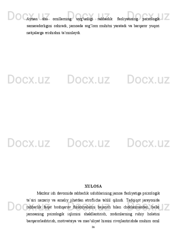 Aynan   shu   omillarning   uyg’unligi   rahbarlik   faoliyatining   psixologik
samaradorligini   oshiradi,   jamoada   sog’lom   muhitni   yaratadi   va   barqaror   yuqori
natijalarga erishishni ta’minlaydi.
XULOSA
Mazkur ish davomida rahbarlik uslublarining jamoa faoliyatiga psixologik
ta’siri   nazariy   va   amaliy   jihatdan   atroflicha   tahlil   qilindi.   Tadqiqot   jarayonida
rahbarlik   faqat   boshqaruv   funksiyalarini   bajarish   bilan   cheklanmasdan,   balki
jamoaning   psixologik   iqlimini   shakllantirish,   xodimlarning   ruhiy   holatini
barqarorlashtirish, motivatsiya va mas’uliyat hissini  rivojlantirishda muhim omil
36 