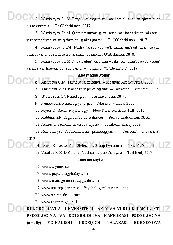 2. Mirziyoyev Sh.M. Buyuk kelajagimizni mard va olijanob xalqimiz bilan
birga quramiz. – T.: O’zbekiston, 2017. 
3. Mirziyoyev Sh.M. Qonun ustuvorligi va inson manfaatlarini ta’minlash –
yurt taraqqiyoti va xalq farovonligining garovi. – T.: “O’zbekiston”, 2017.
4. Mirziyoyev   Sh.M.   Milliy   taraqqiyot   yo’llimizni   qat’iyat   bilan   davom
ettirib, yangi bosqichga ko’taramiz. Toshkent.: O’zbekiston, 2018.
5. Mirziyoyev Sh.M. Niyati ulug’ xalqning – ishi ham ulug’, hayoti yorug’
va kelajagi farovon bo’ladi. 3-jild. – Toshkent: “O’zbekiston”, 2019.
Asosiy adabiyotlar
6. Andreeva G.M. Ijtimoiy psixologiya. – Moskva: Aspekt Press, 2010.
7. Karimova V.M. Boshqaruv psixologiyasi. – Toshkent: O’qituvchi, 2015.
8. G’oziyev E.G’. Psixologiya. – Toshkent: Fan, 2014.
9. Nemov R.S. Psixologiya. 3-jild. – Moskva: Vlados, 2011.
10. Myers D. Social Psychology. – New York: McGraw-Hill, 2013.
11. Robbins S.P. Organizational Behavior. – Pearson Education, 2016.
12. Adizes I. Yetakchilik va boshqaruv. – Toshkent: Sharq, 2018.
13. Xolmirzayev   A.A.Rahbarlik   psixologiyasi.   –   Toshkent:   Universitet,
2019.
14. Lewin K. Leadership Styles and Group Dynamics. – New York, 2008.
15. Vaxitov R.X. Mehnat va boshqaruv psixologiyasi. – Toshkent, 2017.
     Internet saytlari
16.   www.ziyonet.uz
17.   www.psychologytoday.com
18.   www.managementstudyguide.com  
19. www.apa.org   (American Psychological Association)
20. www.sciencedirect.com  
21. www.researchgate.net  
BUXORO   DAVLAT   UNVERSITETI   TARIX   VA   YURIDIK   FAKULTETI
PSIXOLOGIYA   VA   SOTSIOLOGIYA   KAFEDRASI   PSIXOLOGIYA
(amaliy)   YO’NALISHI   4-BOSQICH   TALABASI   BURXONOVA
39 