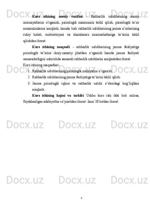 Kurs   ishining   asosiy   vazifasi   -   Rahbarlik   uslublarining   asosiy
xususiyatlarini   o’rganish,   psixologik   mazmunini   tahlil   qilish,   psixologik   ta’sir
mexanizmlarini   aniqlash,   hamda   turli   rahbarlik   uslublarining   jamoa   a’zolarining
ruhiy   holati,   motivatsiyasi   va   shaxslararo   munosabatlariga   ta’sirini   tahlil
qilishdan iborat.   
Kurs   ishining   maqsadi   -   rahbarlik   uslublarining   jamoa   faoliyatiga
psixologik   ta’sirini   ilmiy-nazariy   jihatdan   o’rganish   hamda   jamoa   faoliyati
samaradorligini oshirishda samarali rahbarlik uslublarini aniqlashdan iborat. 
Kurs ishining maqsadlari:
1. Rahbarlik uslublarining psixologik mohiyatini o’rganish.
2. Rahbarlik uslublarining jamoa faoliyatiga ta’sirini tahlil qilish.
3. Jamoa   psixologik   iqlimi   va   rahbarlik   uslubi   o’rtasidagi   bog’liqlikni
aniqlash.
Kurs   ishining   hajmi   va   tarkibi   Ushbu   kurs   ishi   ikki   bob   xulosa,
foydalanilgan adabiyotlar ro’yxatidan iborat. Jami 38 betdan iborat.
4 