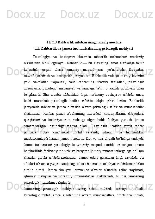 I BOB  Rahbarlik uslublarining nazariy asoslari
1.1  Rahbarlik va jamoa tushunchalarining psixologik mohiyati
Psixologiya   va   boshqaruv   fanlarida   rahbarlik   tushunchasi   markaziy
o’rinlardan   birini   egallaydi.   Rahbarlik   —   bu   shaxsning   jamoa   a’zolariga   ta’sir
ko’rsatish   orqali   ularni   umumiy   maqsad   sari   yo’naltirish,   faoliyatini
muvofiqlashtirish   va   boshqarish   jarayonidir.   Rahbarlik   nafaqat   rasmiy   lavozim
yoki   vakolatlar   majmuasi,   balki   rahbarning   shaxsiy   fazilatlari,   psixologik
xususiyatlari,   muloqot   madaniyati   va   jamoaga   ta’sir   o’tkazish   qobiliyati   bilan
belgilanadi.   Shu   sababli   rahbarlikni   faqat   ma’muriy   boshqaruv   sifatida   emas,
balki   murakkab   psixologik   hodisa   sifatida   talqin   qilish   lozim.   Rahbarlik
jarayonida   rahbar   va   jamoa   o’rtasida   o’zaro   psixologik   ta’sir   va   munosabatlar
shakllanadi.   Rahbar   jamoa   a’zolarining   individual   xususiyatlarini,   ehtiyojlari,
qiziqishlari   va   imkoniyatlarini   inobatga   olgan   holda   faoliyat   yuritishi   jamoa
samaradorligini   oshirishga   xizmat   qiladi.   Psixologik   jihatdan   yetuk   rahbar
jamoada   ijobiy   emotsional   muhit   yaratadi,   ishonch   va   hamkorlikni
mustahkamlaydi  hamda   jamoa  a’zolarini  faol   va  mas’uliyatli   bo’lishga  undaydi.
Jamoa   tushunchasi   psixologiyada   umumiy   maqsad   asosida   birlashgan,   o’zaro
hamkorlikda faoliyat yurituvchi va barqaror ijtimoiy munosabatlarga ega bo’lgan
shaxslar   guruhi   sifatida   izohlanadi.   Jamoa   oddiy   guruhdan   farqli   ravishda   o’z
a’zolari o’rtasida yuqori darajadagi o’zaro ishonch, mas’uliyat va birdamlik bilan
ajralib   turadi.   Jamoa   faoliyati   jarayonida   a’zolar   o’rtasida   rollar   taqsimoti,
ijtimoiy   mavqelar   va   norasmiy   munosabatlar   shakllanadi,   bu   esa   jamoaning
psixologik tuzilishini belgilaydi.
Jamoaning   psixologik   mohiyati   uning   ichki   muhitida   namoyon   bo’ladi.
Psixologik   muhit   jamoa   a’zolarining   o’zaro   munosabatlari,   emotsional   holati,
5 