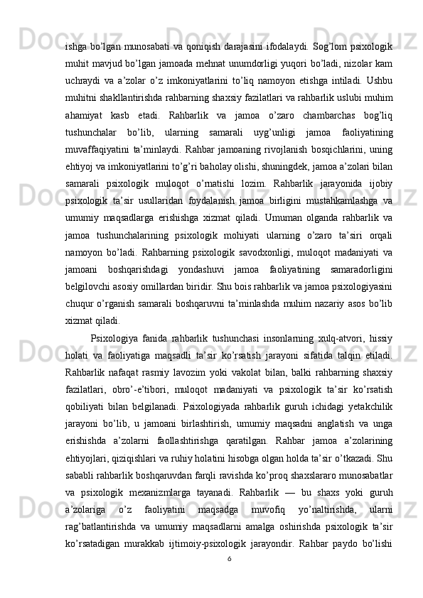 ishga  bo’lgan  munosabati   va  qoniqish  darajasini  ifodalaydi.  Sog’lom  psixologik
muhit mavjud bo’lgan jamoada mehnat unumdorligi yuqori bo’ladi, nizolar kam
uchraydi   va   a’zolar   o’z   imkoniyatlarini   to’liq   namoyon   etishga   intiladi.   Ushbu
muhitni shakllantirishda rahbarning shaxsiy fazilatlari va rahbarlik uslubi muhim
ahamiyat   kasb   etadi.   Rahbarlik   va   jamoa   o’zaro   chambarchas   bog’liq
tushunchalar   bo’lib,   ularning   samarali   uyg’unligi   jamoa   faoliyatining
muvaffaqiyatini   ta’minlaydi.   Rahbar   jamoaning   rivojlanish   bosqichlarini,   uning
ehtiyoj va imkoniyatlarini to’g’ri baholay olishi, shuningdek, jamoa a’zolari bilan
samarali   psixologik   muloqot   o’rnatishi   lozim.   Rahbarlik   jarayonida   ijobiy
psixologik   ta’sir   usullaridan   foydalanish   jamoa   birligini   mustahkamlashga   va
umumiy   maqsadlarga   erishishga   xizmat   qiladi.   Umuman   olganda   rahbarlik   va
jamoa   tushunchalarining   psixologik   mohiyati   ularning   o’zaro   ta’siri   orqali
namoyon   bo’ladi.   Rahbarning   psixologik   savodxonligi,   muloqot   madaniyati   va
jamoani   boshqarishdagi   yondashuvi   jamoa   faoliyatining   samaradorligini
belgilovchi asosiy omillardan biridir. Shu bois rahbarlik va jamoa psixologiyasini
chuqur   o’rganish   samarali   boshqaruvni   ta’minlashda   muhim   nazariy   asos   bo’lib
xizmat qiladi.
Psixologiya   fanida   rahbarlik   tushunchasi   insonlarning   xulq-atvori,   hissiy
holati   va   faoliyatiga   maqsadli   ta’sir   ko’rsatish   jarayoni   sifatida   talqin   etiladi.
Rahbarlik   nafaqat   rasmiy   lavozim   yoki   vakolat   bilan,   balki   rahbarning   shaxsiy
fazilatlari,   obro’-e’tibori,   muloqot   madaniyati   va   psixologik   ta’sir   ko’rsatish
qobiliyati   bilan   belgilanadi.   Psixologiyada   rahbarlik   guruh   ichidagi   yetakchilik
jarayoni   bo’lib,   u   jamoani   birlashtirish,   umumiy   maqsadni   anglatish   va   unga
erishishda   a’zolarni   faollashtirishga   qaratilgan.   Rahbar   jamoa   a’zolarining
ehtiyojlari, qiziqishlari va ruhiy holatini hisobga olgan holda ta’sir o’tkazadi. Shu
sababli rahbarlik boshqaruvdan farqli ravishda ko’proq shaxslararo munosabatlar
va   psixologik   mexanizmlarga   tayanadi.   Rahbarlik   —   bu   shaxs   yoki   guruh
a’zolariga   o’z   faoliyatini   maqsadga   muvofiq   yo’naltirishda,   ularni
rag’batlantirishda   va   umumiy   maqsadlarni   amalga   oshirishda   psixologik   ta’sir
ko’rsatadigan   murakkab   ijtimoiy-psixologik   jarayondir.   Rahbar   paydo   bo’lishi
6 