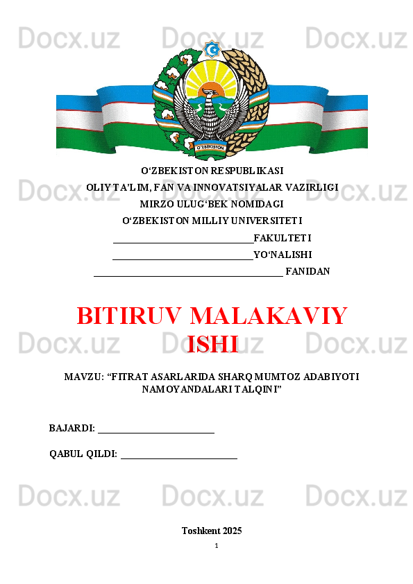 O‘ZBEKISTON RESPUBLIKASI 
OLIY TA’LIM, FAN VA INNOVATSIYALAR VAZIRLIGI
MIRZO ULUG‘BEK NOMIDAGI 
O‘ZBEKISTON MILLIY UNIVERSITETI
_____________________________FAKULTETI
_____________________________YO‘NALISHI
_______________________________________ FANIDAN
BITIRUV MАLАKАVIY
ISHI
MAVZU: “FITRAT ASARLARIDA SHARQ MUMTOZ ADABIYOTI
NAMOYANDALARI TALQINI”
BAJARDI: ________________________
QABUL QILDI: ________________________
Toshkent 202 5
1 