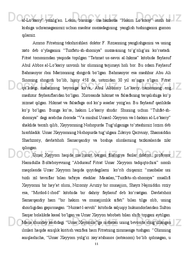 al-Lo‘kariy”   yozilg‘an.   Lekin,   burungi     ma`hazlarda   “Hakim   Lo‘koriy”   ismli   bir
kishiga uchramaganimiz uchun maskur nusxadagining   yanglish tushinganini gumon
qilamiz.
Ammo   Fitratning   tekshirishlari   doktor   F.   Rozanning   yanglishganini   va   uning
xato   deb   o‘ylaganini   “Tuxfatu-sh-shomiya”   nusxasining   to‘g‘rilig‘ini   ko‘rsatadi.
Fitrat   tomonimdan   yaqinda   topilgan   “Tatimat   us-savoi   al-hikma”   kitobida   faylasuf
Abul  Abbos  al-Lo‘kariy unvonli   bir   olimning  tarjimayi   holi  bor. Bu  odam   Faylasuf
Bahmanyor   ibni   Marzonning   shogirdi   bo‘lgan.   Bahmanyor   esa   mashhur   Abu   Ali
Sinoning   shogirdi   bo‘lib,   hijriy   458   da,   ustozidan   30   yil   so‘ngra   o‘lgan.   Fitrat
qo‘lidagi   mahazning   bayoniga   ko‘ra,   Abul   Abbosiy   Lo‘kariy   zamonning   eng
mashxur faylasuflaridan bo‘lgan . Xurosanda hikmat va falsafaning tarqalishiga ko‘p
xizmat   qilgan.   Hikmat   va   falsafaga   oid   ko‘p   asarlar   yozg‘an.   Bu   faylasuf   qarilikda
ko‘p   bo‘lgan.   Bunga   ko‘ra,   hakim   Lo‘kariy   shudir.   Shuning   uchun   “Tuhfat-sh-
shomiya” dagi arabcha iborada “Va minhul Umaril-Xayyom va-l-hakim al-Lo‘kariy”
shaklida tasxih qilib, Xayyomning Nishopurda Tug‘ulganiga to‘xtashimiz lozim deb
hisobladik. Umar Xayyomning Nishopurda tug‘ulgani Zikriyo Qazviniy, Shamsiddin
Sharhzoriy,   davlatshoh   Samarqandiy   va   boshqa   olimlarning   tazkiralarida   zikr
qilingan.
Umar   Xayyom   haqida   ma`lumot   bergan   filalogiya   fanlar   doktori,   professor
Hamidulla   Boltaboyevning   “Abdurauf   Fitrat   Umar   Xayyom   tadqiqtochisi”   nomli
maqolasida   Umar   Xayyom   haqida   quyidagilarni     ko‘rib   chiqamiz:   “manbalar   uni
tuxli   xil   tavsiflar   bilan   tafsiya   etadilar.   Masalan,”Tuxfatu-sh-shomiya”   muallifi
Xayyomni   bir   hay’at   olimi,   Nizomiy   Aruziy   bir   munajjim,   Shayx   Najmiddin   roziy
esa,   “Mirdod-l-ibod”   kitobida   bir   dahriy   faylasuf   deb   ko‘rsatgan.   Davlatshox
Samarqandiy   ham   “bir   hakim   va   munajjimlik   sifati”   bilan   tilga   olib,   uning
shoirligidan gapirmagan. “Nuxsat-l-arvoh” kitobida saljuqiy hukumdorlaridan Sulton
Sanjar bolalikda kasal bo‘lgan va Umar Xayyon tabobati bilan shifo topgani aytilgan.
Mana shunday kasbdagi “Umar Xayomlar”ga nisbatan uning bevosita shug‘ullangan
ilmlari haqida aniqlik kiritish vazifasi ham Fitratning zimmasiga tushgan: “Olimning
aniqlashicha,   “Umar   Xayyom   yolg‘iz   xay`atshunos   (astranom)   bo‘lib   qolmagan,   u
11 