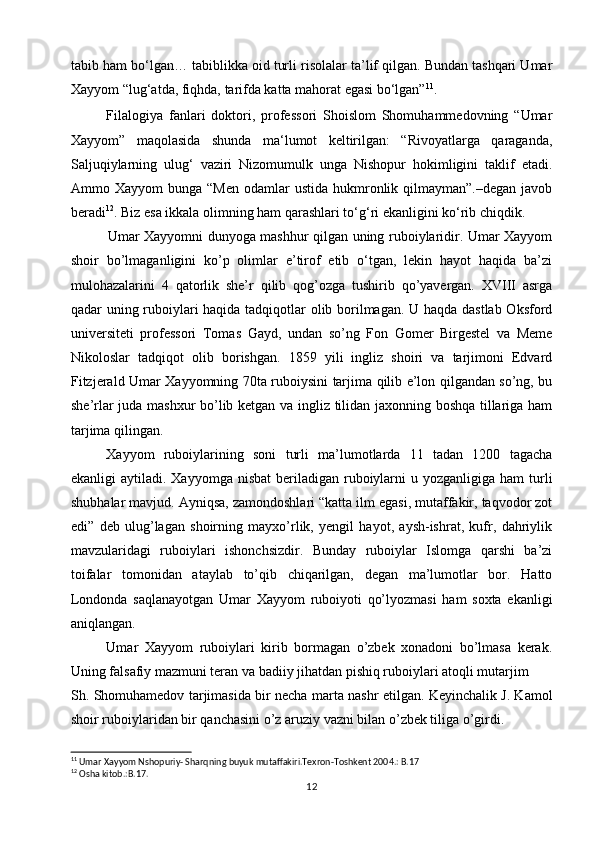 tabib ham bo‘lgan… tabiblikka oid turli risolalar ta’lif qilgan. Bundan tashqari Umar
Xayyom “lug‘atda, fiqhda, tarifda katta mahorat egasi bo‘lgan” 11
.
F ilalogiya   fanlari   doktori,   professori   Shoislom   Shomuhammedovning   “Umar
Xayyom”   maqolasida   shunda   ma‘lumot   keltirilgan:   “Rivoyatlarga   qaraganda,
Saljuqiylarning   ulug‘   vaziri   Nizomumulk   unga   Nishopur   hokimligini   taklif   etadi.
Ammo Xayyom   bunga  “Men  odamlar  ustida  hukmronlik  qilmayman”.–degan  javob
beradi 12
. Biz esa ikkala olimning ham qarashlari to‘g‘ri ekanligini ko‘rib chiqdik.
                Umar Xayyomni dunyoga mashhur qilgan uning ruboiylaridir. Umar Xayyom
shoir   bo’lmaganligini   ko’p   olimlar   e’tirof   etib   o‘tgan,   lekin   hayot   haqida   ba’zi
mulohazalarini   4   qatorlik   she’r   qilib   qog’ozga   tushirib   qo’yavergan.   XVIII   asrga
qadar uning ruboiylari haqida tadqiqotlar olib borilmagan. U haqda dastlab Oksford
universiteti   professori   Tomas   Gayd,   undan   so’ng   Fon   Gomer   Birgestel   va   Meme
Nikoloslar   tadqiqot   olib   borishgan.   1859   yili   ingliz   shoiri   va   tarjimoni   Edvard
Fitzjerald Umar Xayyomning 70ta ruboiysini tarjima qilib e’lon qilgandan so’ng, bu
she’rlar juda mashxur  bo’lib ketgan va ingliz tilidan jaxonning boshqa tillariga ham
tarjima qilingan. 
Xayyom   ruboiylarining   soni   turli   ma’lumotlarda   11   tadan   1200   tagacha
ekanligi  aytiladi.  Xayyomga  nisbat   beriladigan  ruboiylarni   u yozganligiga  ham  turli
shubhalar mavjud. Ayniqsa, zamondoshlari “katta ilm egasi, mutaffakir, taqvodor zot
edi”   deb   ulug’lagan   shoirning   mayxo’rlik,   yengil   hayot,   aysh-ishrat,   kufr,   dahriylik
mavzularidagi   ruboiylari   ishonchsizdir.   Bunday   ruboiylar   Islomga   qarshi   ba’zi
toifalar   tomonidan   ataylab   to’qib   chiqarilgan,   degan   ma’lumotlar   bor.   Hatto
Londonda   saqlanayotgan   Umar   Xayyom   ruboiyoti   qo’lyozmasi   ham   soxta   ekanligi
aniqlangan. 
Umar   Xayyom   ruboiylari   kirib   bormagan   o’zbek   xonadoni   bo’lmasa   kerak.
Uning falsafiy mazmuni teran va badiiy jihatdan pishiq ruboiylari atoqli mutarjim 
Sh. Shomuhamedov tarjimasida bir necha marta nashr etilgan. Keyinchalik J. Kamol
shoir ruboiylaridan bir qanchasini o’z aruziy vazni bilan o’zbek tiliga o’girdi. 
11
 Umar Xayyom Nshopuriy- Sharqning buyuk mutaffakiri.Texron-Toshkent 2004.: B.17
12
 Osha kitob.:B.17.
12