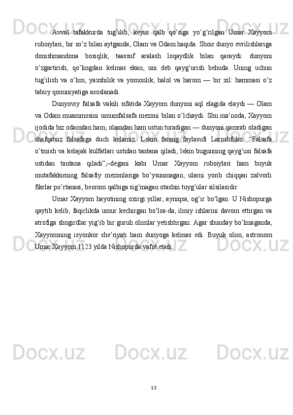 Avval   tafakkurda   tug’ilib,   keyin   qalb   qo’riga   yo’g’rilgan   Umar   Xayyom
ruboiylari, bir so’z bilan aytganda, Olam va Odam haqida. Shoir dunyo evrilishlariga
donishmandona   bosiqlik,   taassuf   aralash   loqaydlik   bilan   qaraydi:   dunyoni
o’zgartirish,   qo’lingdan   kelmas   ekan,   uni   deb   qayg’urish   behuda.   Uning   uchun
tug’ilish   va   o’lim,   yaxshilik   va   yomonlik,   halol   va   harom   —   bir   xil:   hammasi   o’z
tabiiy qonuniyatiga asoslanadi. 
Dunyoviy falsafa  vakili  sifatida Xayyom  dunyoni  aql  elagida elaydi  — Olam
va Odam muammosini umumfalsafa mezoni bilan o’lchaydi. Shu ma’noda, Xayyom
ijodida biz odamdan ham, olamdan ham ustun turadigan — dunyoni qamrab oladigan
shafqatsiz   falsafaga   duch   kelamiz.   Lekin   farang   faylasufi   Laroshfuko:   “Falsafa
o’tmish va kelajak kulfatlari ustidan tantana qiladi, lekin bugunning qayg’usi falsafa
ustidan   tantana   qiladi”,–degani   kabi   Umar   Xayyom   ruboiylari   ham   buyuk
mutafakkirning   falsafiy   mezonlariga   bo’ysunmagan,   ularni   yorib   chiqqan   zalvorli
fikrlar po’rtanasi, beorom qalbiga sig’magan otashin tuyg’ular silsilasidir. 
Umar  Xayyom   hayotining oxirgi  yillar, ayniqsa,  og‘ir   bo‘lgan.  U  Nishopurga
qaytib   kelib,   faqirlikda   umur   kechirgan   bo‘lsa-da,   ilmiy   ishlarini   davom   ettirgan   va
atrofiga shogirdlar yig‘ib bir guruh olimlar yetishtirgan. Agar shunday bo’lmaganda,
Xayyomning   isyonkor   she’riyati   ham   dunyoga   kelmas   edi.   Buyuk   olim,   astronom
Umar Xayyom 1123 yilda Nishopurda vafot etadi.
13