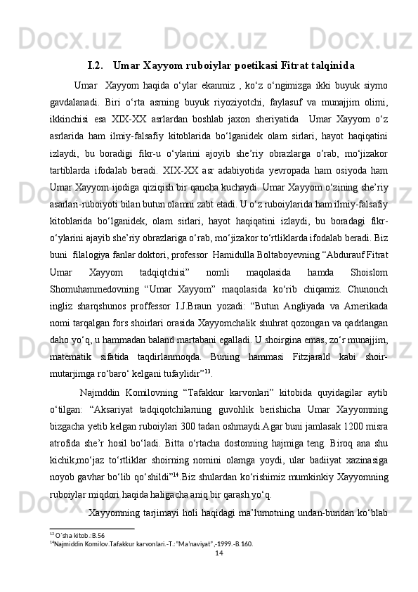 I.2. Umar Xayyom  ruboiylar  poetikasi  Fitrat talqinida
Umar     Xayyom   haqida   o‘ylar   ekanmiz   ,   ko‘z   o‘ngimizga   ikki   buyuk   siymo
gavdalanadi.   Biri   o‘rta   asrning   buyuk   riyoziyotchi,   faylasuf   va   munajjim   olimi,
ikkinchisi   esa   XIX-XX   asrlardan   boshlab   jaxon   sheriyatida     Umar   Xayyom   o‘z
asrlarida   ham   ilmiy-falsafiy   kitoblarida   bo‘lganidek   olam   sirlari,   hayot   haqiqatini
izlaydi,   bu   boradigi   fikr-u   o‘ylarini   ajoyib   she’riy   obrazlarga   o’rab,   mo‘jizakor
tartiblarda   ifodalab   beradi.   XIX-XX   asr   adabiyotida   yevropada   ham   osiyoda   ham
Umar Xayyom ijodiga qiziqish bir qancha kuchaydi. Umar Xayyom o‘zining she’riy
asarlari-ruboiyoti bilan butun olamni zabt etadi. U o‘z ruboiylarida ham ilmiy-falsafiy
kitoblarida   bo‘lganidek,   olam   sirlari,   hayot   haqiqatini   izlaydi,   bu   boradagi   fikr-
o‘ylarini ajayib she’riy obrazlariga o‘rab, mo‘jizakor to‘rtliklarda ifodalab beradi. Biz
buni  filalogiya fanlar doktori, professor  Hamidulla Boltaboyevning “Abdurauf Fitrat
Umar   Xayyom   tadqiqtchisi”   nomli   maqolasida   hamda   Shoislom
Shomuhammedovning   “Umar   Xayyom”   maqolasida   ko‘rib   chiqamiz.   Chunonch
ingliz   sharqshunos   proffessor   I.J.Braun   yozadi:   “Butun   Angliyada   va   Amerikada
nomi tarqalgan fors shoirlari orasida Xayyomchalik shuhrat qozongan va qadrlangan
daho yo‘q, u hammadan baland martabani egalladi. U shoirgina emas, zo‘r munajjim,
matematik   sifatida   taqdirlanmoqda.   Buning   hammasi   Fitzjarald   kabi   shoir-
mutarjimga ro‘baro‘ kelgani tufaylidir” 13
.
  Najmddin   Komilovning   “Tafakkur   karvonlari”   kitobida   quyidagilar   aytib
o‘tilgan:   “Aksariyat   tadqiqotchilarning   guvohlik   berishicha   Umar   Xayyomning
bizgacha yetib kelgan ruboiylari 300 tadan oshmaydi.Agar buni jamlasak 1200 misra
atrofida   she’r   hosil   bo‘ladi.   Bitta   o‘rtacha   dostonning   hajmiga   teng.   Biroq   ana   shu
kichik,mo‘jaz   to‘rtliklar   shoirning   nomini   olamga   yoydi,   ular   badiiyat   xazinasiga
noyob gavhar bo‘lib qo‘shildi” 14
.Biz shulardan ko‘rishimiz mumkinkiy Xayyomning
ruboiylar miqdori haqida haligacha aniq bir qarash yo‘q. 
                      Xayyomning   tarjimayi   holi   haqidagi   ma’lumotning   undan-bundan   ko‘blab
13
 O`sha kitob.:B.56
14
Najmiddin Komilov.Tafakkur karvonlari.-T.:”Ma’naviyat”,-1999.-B.160.
14