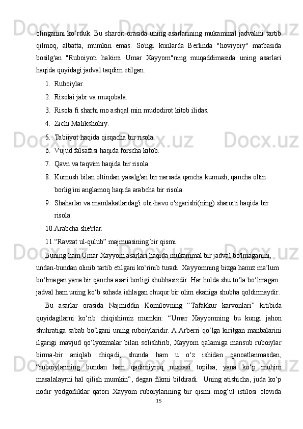 olinganini ko‘rduk.   Bu sharoit orasida uning asarlarining mukammal jadvalini tartib
qilmoq,   albatta,   mumkin   emas.   So'ngi   kunlarda   Berlinda   "hoviyoiy"   matbasida
bosilg'an   "Ruboiyoti   hakimi   Umar   Xayyom"ning   muqaddimasida   uning   asarlari
haqida quyidagi jadval taqdim etilgan:
1. Ruboiylar.
2. Risolai jabr va muqobala.
3. Risola fi sharhi mo ashqal min mudodirot kitob ilidas.
4. Zichi Malikshohiy. 
5. Tabiiyot haqida qisqacha bir risola.
6. Vujud falsafasi haqida forscha kitob. 
7. Qavn va taqvim haqida bir risola. 
8. Kumush bilan oltindan yasalg'an bir narsada qancha kumush, qancha oltin 
borlig'ini anglamoq haqida arabcha bir risola. 
9. Shaharlar va mamlakatlardag'i obi-havo o'zgarishi(ning) sharoiti haqida bir 
risola. 
10. Arabcha she'rlar.
11. “Ravzat ul-qulub” majmuasining bir qismi. 
Buning ham Umar Xayyom asarlari haqida mukammal bir jadval bo'lmaganini, 
undan-bundan olinib tartib etilgani ko‘rinib turadi. Xayyomning bizga hanuz ma’lum 
bo‘lmagan yana bir qancha asari borligi shubhasizdir. Har holda shu to‘la bo‘lmagan 
jadval ham uning ko‘b sohada ishlagan chuqur bir olim ekaniga shubha qoldirmaydir.
Bu   asarlar   orasida   Najmiddin   Komilov ning   “Tafakkur   karvonlari”   kitibida
quyidagilarni   ko‘rib   chiqishimiz   mumkin:   “Umar   Xayyomning   bu   kungi   jahon
shuhratiga sabab bo‘lgani uning ruboiylaridir. A.Arberri qo‘lga kiritgan manbalarini
ilgarigi   mavjud   qo‘lyozmalar   bilan   solishtirib,   Xayyom   qalamiga   mansub   ruboiylar
birma-bir   aniqlab   chiqadi,   shunda   ham   u   o‘z   ishidan   qanoatlanmasdan,
“ruboiylarining   bundan   ham   qadimiyroq   nusxasi   topilsa,   yana   ko‘p   muhim
masalalayrni hal qilish mumkin”, degan fikrni bildiradi.   Uning atishicha, juda ko‘p
nodir   yodgorliklar   qatori   Xayyom   ruboiylarining   bir   qismi   mog‘ul   istilosi   olovida
15 